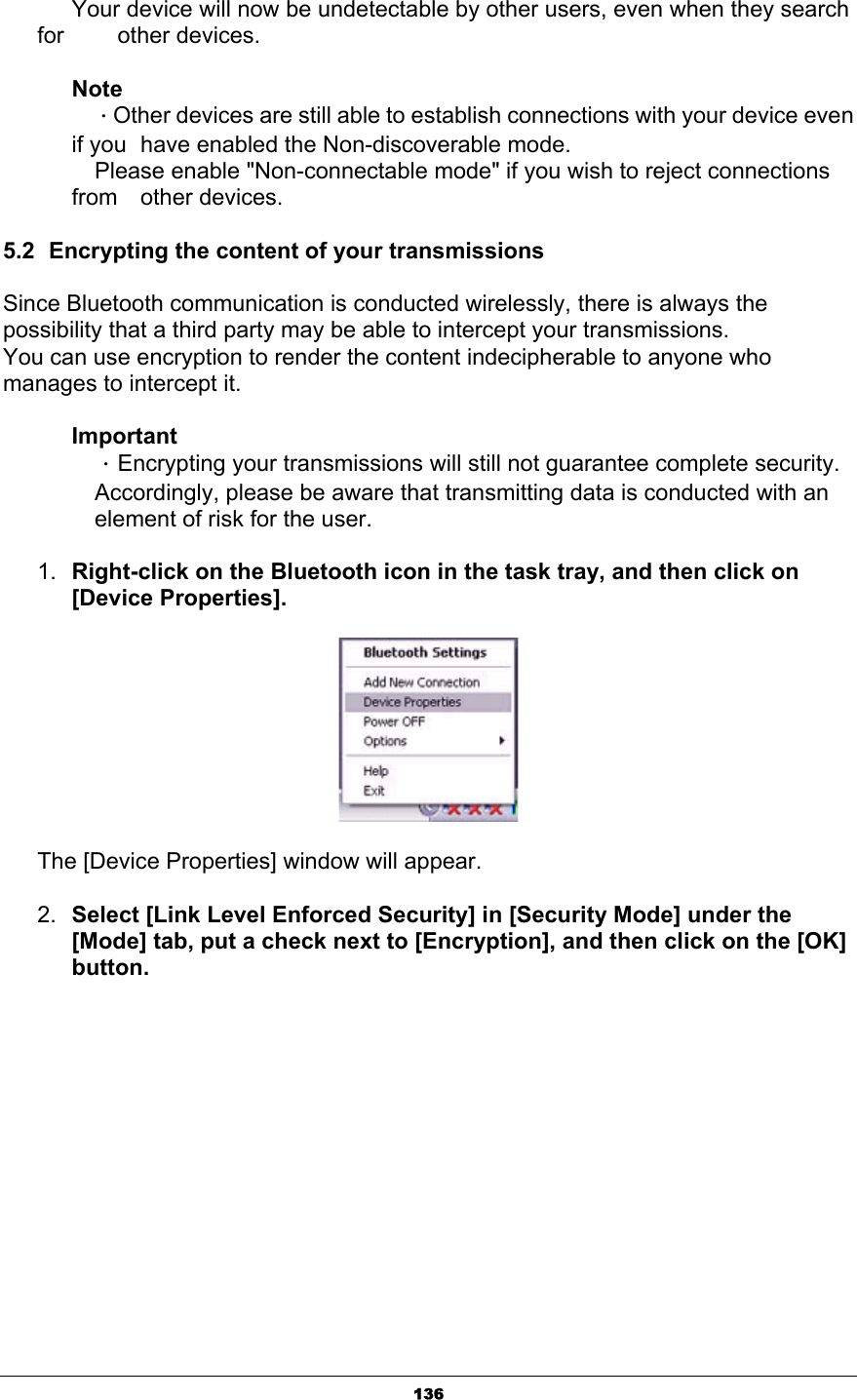 136      Your device will now be undetectable by other users, even when they search for     other devices. NoteΗOther devices are still able to establish connections with your device even if you   have enabled the Non-discoverable mode.   Please enable &quot;Non-connectable mode&quot; if you wish to reject connections from  other devices.5.2  Encrypting the content of your transmissions Since Bluetooth communication is conducted wirelessly, there is always the possibility that a third party may be able to intercept your transmissions. You can use encryption to render the content indecipherable to anyone who manages to intercept it. ImportantΗEncrypting your transmissions will still not guarantee complete security.   Accordingly, please be aware that transmitting data is conducted with an   element of risk for the user. 1. Right-click on the Bluetooth icon in the task tray, and then click on [Device Properties]. The [Device Properties] window will appear.2. Select [Link Level Enforced Security] in [Security Mode] under the [Mode] tab, put a check next to [Encryption], and then click on the [OK] button.