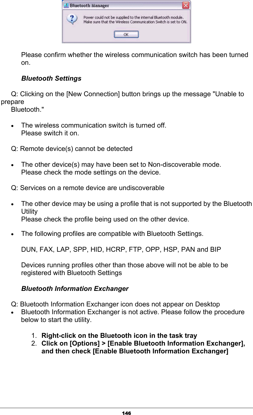 146      Please confirm whether the wireless communication switch has been turned    on. Bluetooth Settings       Q: Clicking on the [New Connection] button brings up the message &quot;Unable to prepare   Bluetooth.&quot; xThe wireless communication switch is turned off.   Please switch it on.       Q: Remote device(s) cannot be detected xThe other device(s) may have been set to Non-discoverable mode. Please check the mode settings on the device.       Q: Services on a remote device are undiscoverable xThe other device may be using a profile that is not supported by the Bluetooth UtilityPlease check the profile being used on the other device. xThe following profiles are compatible with Bluetooth Settings. DUN, FAX, LAP, SPP, HID, HCRP, FTP, OPP, HSP, PAN and BIP Devices running profiles other than those above will not be able to be registered with Bluetooth Settings Bluetooth Information Exchanger       Q: Bluetooth Information Exchanger icon does not appear on Desktop xBluetooth Information Exchanger is not active. Please follow the procedure below to start the utility.   1. Right-click on the Bluetooth icon in the task tray 2. Click on [Options] &gt; [Enable Bluetooth Information Exchanger], and then check [Enable Bluetooth Information Exchanger]