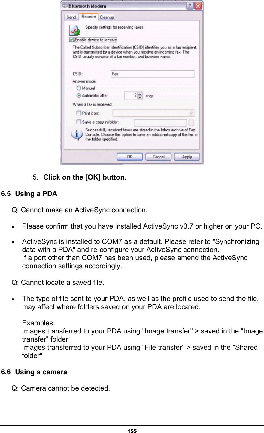 1555. Click on the [OK] button.6.5  Using a PDA Q: Cannot make an ActiveSync connection. xPlease confirm that you have installed ActiveSync v3.7 or higher on your PC. xActiveSync is installed to COM7 as a default. Please refer to &quot;Synchronizing data with a PDA&quot; and re-configure your ActiveSync connection. If a port other than COM7 has been used, please amend the ActiveSync connection settings accordingly. Q: Cannot locate a saved file. xThe type of file sent to your PDA, as well as the profile used to send the file, may affect where folders saved on your PDA are located. Examples: Images transferred to your PDA using &quot;Image transfer&quot; &gt; saved in the &quot;Image transfer&quot; folder Images transferred to your PDA using &quot;File transfer&quot; &gt; saved in the &quot;Shared folder&quot;6.6  Using a camera Q: Camera cannot be detected. 