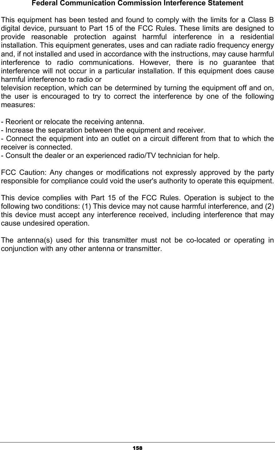 158Federal Communication Commission Interference Statement This equipment has been tested and found to comply with the limits for a Class B digital device, pursuant to Part 15 of the FCC Rules. These limits are designed to provide reasonable protection against harmful interference in a residential installation. This equipment generates, uses and can radiate radio frequency energy and, if not installed and used in accordance with the instructions, may cause harmful interference to radio communications. However, there is no guarantee that interference will not occur in a particular installation. If this equipment does cause harmful interference to radio or television reception, which can be determined by turning the equipment off and on, the user is encouraged to try to correct the interference by one of the following measures:- Reorient or relocate the receiving antenna. - Increase the separation between the equipment and receiver. - Connect the equipment into an outlet on a circuit different from that to which the receiver is connected. - Consult the dealer or an experienced radio/TV technician for help. FCC Caution: Any changes or modifications not expressly approved by the party responsible for compliance could void the user&apos;s authority to operate this equipment.   This device complies with Part 15 of the FCC Rules. Operation is subject to the following two conditions: (1) This device may not cause harmful interference, and (2) this device must accept any interference received, including interference that may cause undesired operation. The antenna(s) used for this transmitter must not be co-located or operating in conjunction with any other antenna or transmitter. 