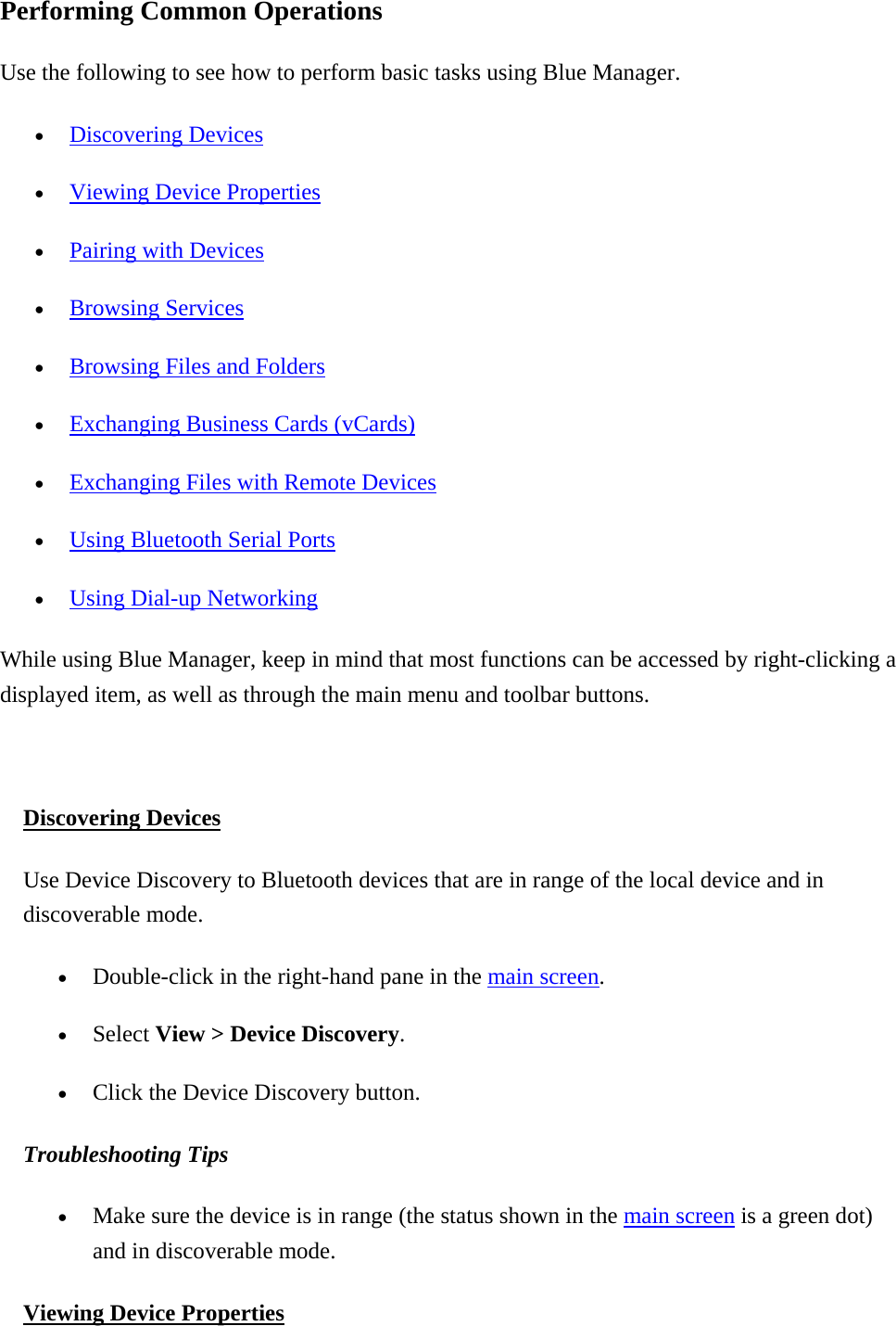 Performing Common Operations Use the following to see how to perform basic tasks using Blue Manager.   •  Discovering Devices •  Viewing Device Properties •  Pairing with Devices •  Browsing Services •  Browsing Files and Folders •  Exchanging Business Cards (vCards) •  Exchanging Files with Remote Devices •  Using Bluetooth Serial Ports •  Using Dial-up Networking  While using Blue Manager, keep in mind that most functions can be accessed by right-clicking a displayed item, as well as through the main menu and toolbar buttons.  Discovering Devices Use Device Discovery to Bluetooth devices that are in range of the local device and in discoverable mode.   •  Double-click in the right-hand pane in the main screen. •  Select View &gt; Device Discovery. •  Click the Device Discovery button.   Troubleshooting Tips  •  Make sure the device is in range (the status shown in the main screen is a green dot) and in discoverable mode. Viewing Device Properties 