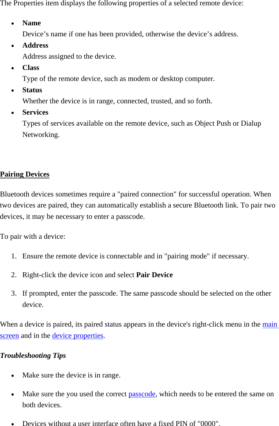 The Properties item displays the following properties of a selected remote device:   •  Name Device’s name if one has been provided, otherwise the device’s address.   •  Address Address assigned to the device.   •  Class Type of the remote device, such as modem or desktop computer.   •  Status Whether the device is in range, connected, trusted, and so forth.   •  Services Types of services available on the remote device, such as Object Push or Dialup Networking.   Pairing Devices Bluetooth devices sometimes require a &quot;paired connection&quot; for successful operation. When two devices are paired, they can automatically establish a secure Bluetooth link. To pair two devices, it may be necessary to enter a passcode.   To pair with a device:   1.  Ensure the remote device is connectable and in &quot;pairing mode&quot; if necessary. 2.  Right-click the device icon and select Pair Device 3.  If prompted, enter the passcode. The same passcode should be selected on the other device. When a device is paired, its paired status appears in the device&apos;s right-click menu in the main screen and in the device properties. Troubleshooting Tips  •  Make sure the device is in range. •  Make sure the you used the correct passcode, which needs to be entered the same on both devices. •  Devices without a user interface often have a fixed PIN of &quot;0000&quot;.   