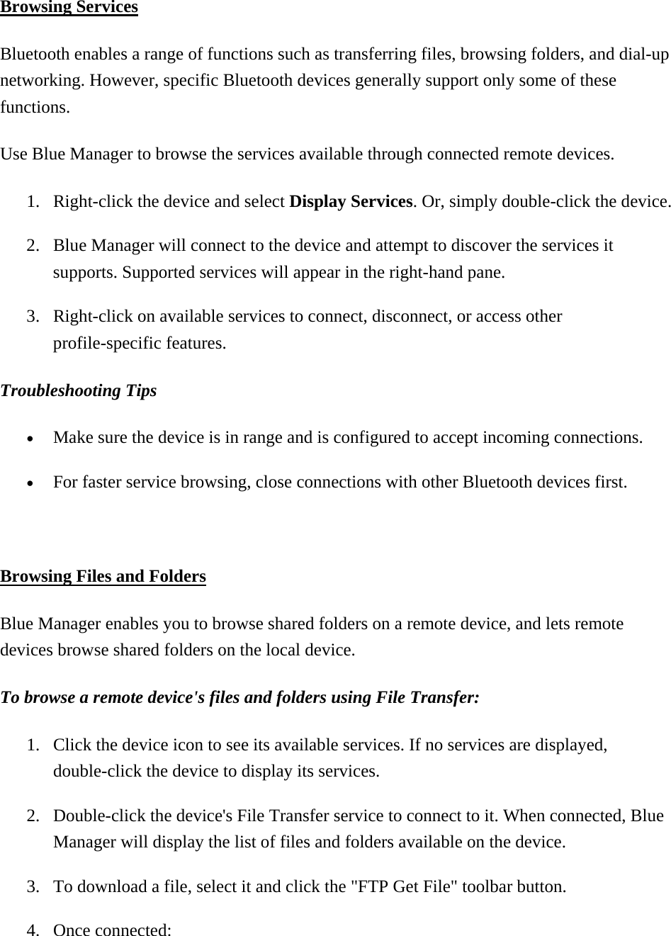  Browsing Services Bluetooth enables a range of functions such as transferring files, browsing folders, and dial-up networking. However, specific Bluetooth devices generally support only some of these functions. Use Blue Manager to browse the services available through connected remote devices.   1.  Right-click the device and select Display Services. Or, simply double-click the device. 2.  Blue Manager will connect to the device and attempt to discover the services it supports. Supported services will appear in the right-hand pane. 3.  Right-click on available services to connect, disconnect, or access other profile-specific features. Troubleshooting Tips  •  Make sure the device is in range and is configured to accept incoming connections. •  For faster service browsing, close connections with other Bluetooth devices first.  Browsing Files and Folders Blue Manager enables you to browse shared folders on a remote device, and lets remote devices browse shared folders on the local device.   To browse a remote device&apos;s files and folders using File Transfer:  1.  Click the device icon to see its available services. If no services are displayed, double-click the device to display its services. 2.  Double-click the device&apos;s File Transfer service to connect to it. When connected, Blue Manager will display the list of files and folders available on the device. 3.  To download a file, select it and click the &quot;FTP Get File&quot; toolbar button. 4. Once connected: 