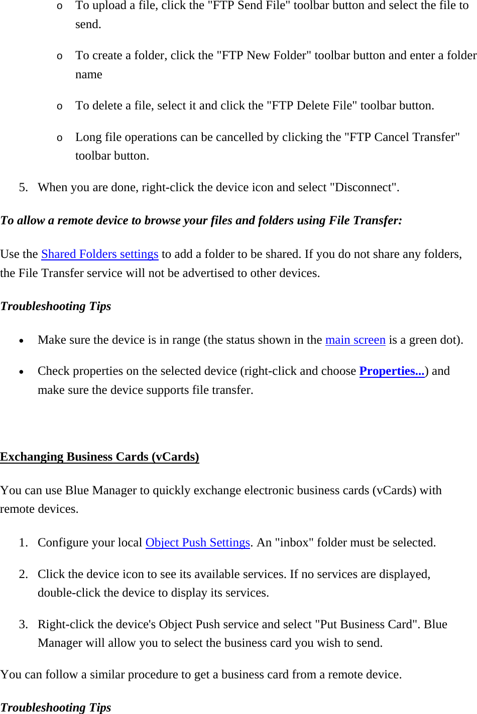 o  To upload a file, click the &quot;FTP Send File&quot; toolbar button and select the file to send. o  To create a folder, click the &quot;FTP New Folder&quot; toolbar button and enter a folder name o  To delete a file, select it and click the &quot;FTP Delete File&quot; toolbar button. o  Long file operations can be cancelled by clicking the &quot;FTP Cancel Transfer&quot; toolbar button. 5.  When you are done, right-click the device icon and select &quot;Disconnect&quot;. To allow a remote device to browse your files and folders using File Transfer:  Use the Shared Folders settings to add a folder to be shared. If you do not share any folders, the File Transfer service will not be advertised to other devices.   Troubleshooting Tips  •  Make sure the device is in range (the status shown in the main screen is a green dot). •  Check properties on the selected device (right-click and choose Properties...) and make sure the device supports file transfer.    Exchanging Business Cards (vCards) You can use Blue Manager to quickly exchange electronic business cards (vCards) with remote devices.   1.  Configure your local Object Push Settings. An &quot;inbox&quot; folder must be selected. 2.  Click the device icon to see its available services. If no services are displayed, double-click the device to display its services. 3.  Right-click the device&apos;s Object Push service and select &quot;Put Business Card&quot;. Blue Manager will allow you to select the business card you wish to send. You can follow a similar procedure to get a business card from a remote device.   Troubleshooting Tips  