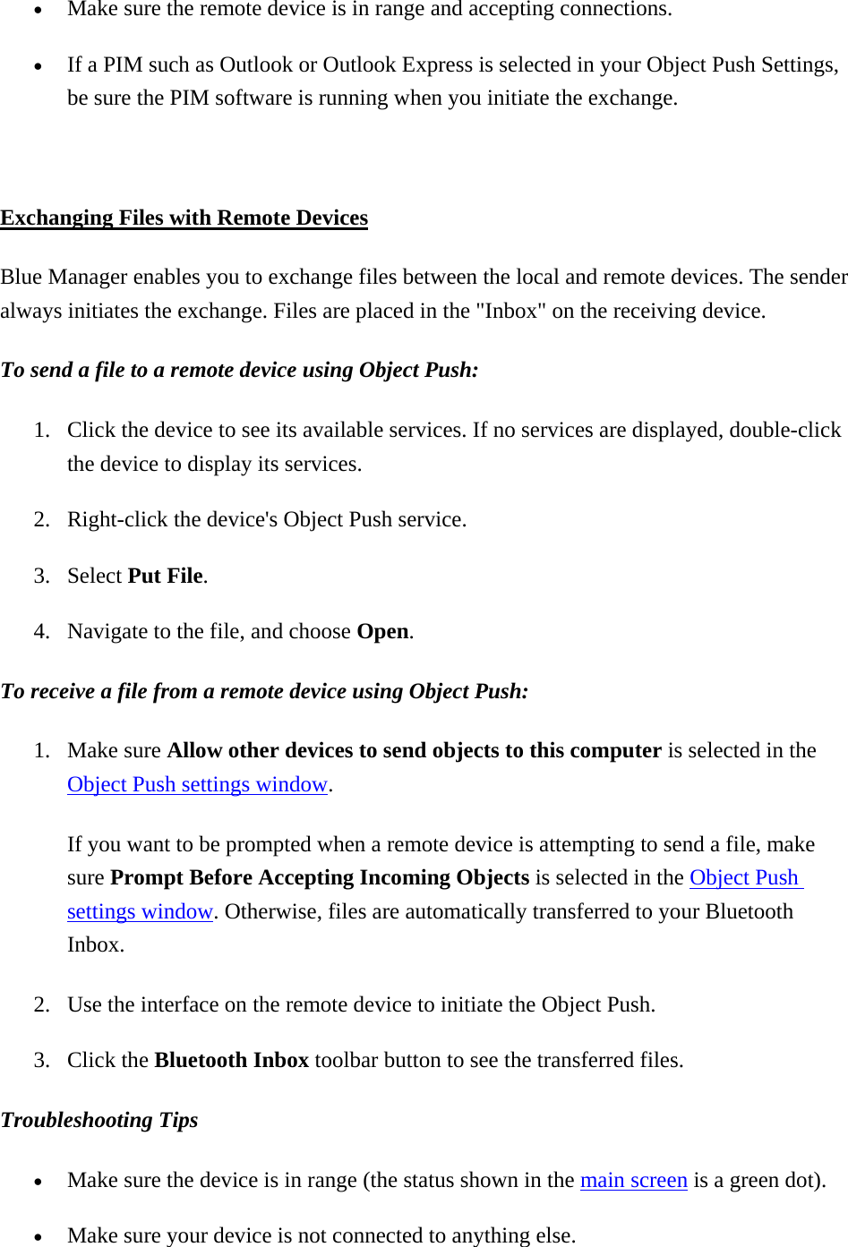 •  Make sure the remote device is in range and accepting connections. •  If a PIM such as Outlook or Outlook Express is selected in your Object Push Settings, be sure the PIM software is running when you initiate the exchange.  Exchanging Files with Remote Devices Blue Manager enables you to exchange files between the local and remote devices. The sender always initiates the exchange. Files are placed in the &quot;Inbox&quot; on the receiving device. To send a file to a remote device using Object Push:  1.  Click the device to see its available services. If no services are displayed, double-click the device to display its services. 2.  Right-click the device&apos;s Object Push service. 3. Select Put File. 4.  Navigate to the file, and choose Open.  To receive a file from a remote device using Object Push:  1. Make sure Allow other devices to send objects to this computer is selected in the Object Push settings window.  If you want to be prompted when a remote device is attempting to send a file, make sure Prompt Before Accepting Incoming Objects is selected in the Object Push settings window. Otherwise, files are automatically transferred to your Bluetooth Inbox. 2.  Use the interface on the remote device to initiate the Object Push. 3. Click the Bluetooth Inbox toolbar button to see the transferred files.   Troubleshooting Tips  •  Make sure the device is in range (the status shown in the main screen is a green dot). •  Make sure your device is not connected to anything else. 