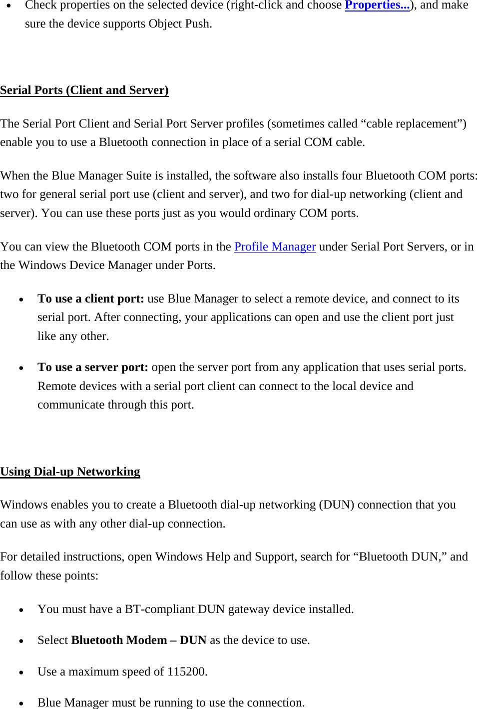 •  Check properties on the selected device (right-click and choose Properties...), and make sure the device supports Object Push.    Serial Ports (Client and Server) The Serial Port Client and Serial Port Server profiles (sometimes called “cable replacement”) enable you to use a Bluetooth connection in place of a serial COM cable. When the Blue Manager Suite is installed, the software also installs four Bluetooth COM ports: two for general serial port use (client and server), and two for dial-up networking (client and server). You can use these ports just as you would ordinary COM ports. You can view the Bluetooth COM ports in the Profile Manager under Serial Port Servers, or in the Windows Device Manager under Ports.   •  To use a client port: use Blue Manager to select a remote device, and connect to its serial port. After connecting, your applications can open and use the client port just like any other. •  To use a server port: open the server port from any application that uses serial ports. Remote devices with a serial port client can connect to the local device and communicate through this port.    Using Dial-up Networking Windows enables you to create a Bluetooth dial-up networking (DUN) connection that you can use as with any other dial-up connection. For detailed instructions, open Windows Help and Support, search for “Bluetooth DUN,” and follow these points:   •  You must have a BT-compliant DUN gateway device installed. •  Select Bluetooth Modem – DUN as the device to use. •  Use a maximum speed of 115200. •  Blue Manager must be running to use the connection.   