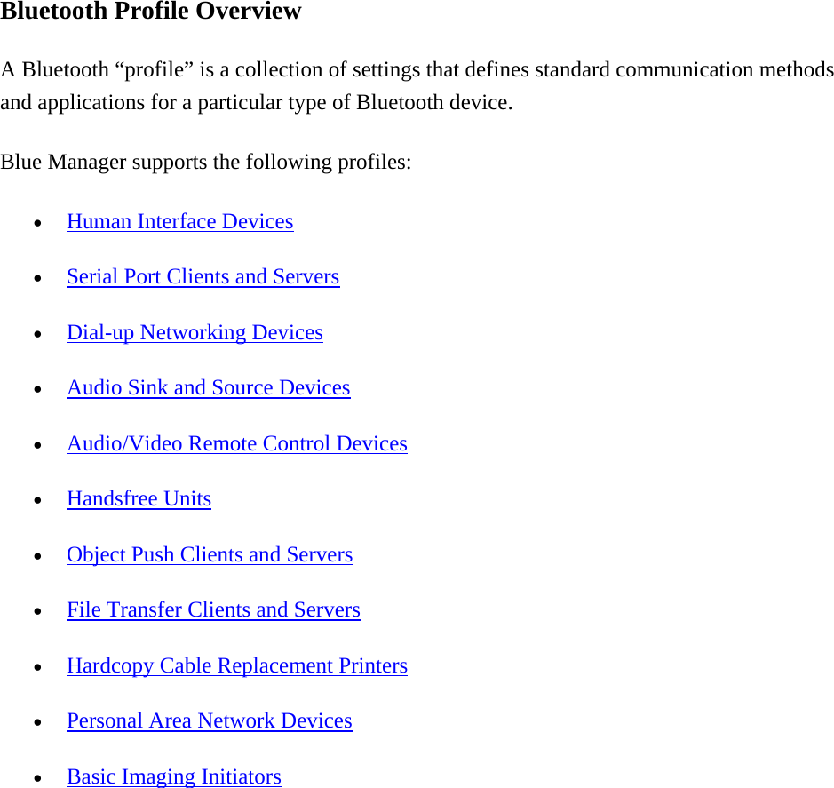 Bluetooth Profile Overview A Bluetooth “profile” is a collection of settings that defines standard communication methods and applications for a particular type of Bluetooth device. Blue Manager supports the following profiles:   •  Human Interface Devices •  Serial Port Clients and Servers •  Dial-up Networking Devices •  Audio Sink and Source Devices •  Audio/Video Remote Control Devices •  Handsfree Units •  Object Push Clients and Servers •  File Transfer Clients and Servers •  Hardcopy Cable Replacement Printers •  Personal Area Network Devices •  Basic Imaging Initiators 