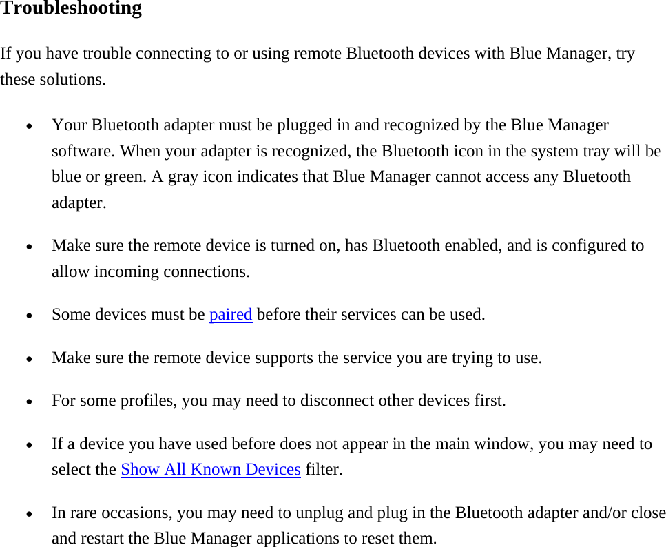Troubleshooting If you have trouble connecting to or using remote Bluetooth devices with Blue Manager, try these solutions.   •  Your Bluetooth adapter must be plugged in and recognized by the Blue Manager software. When your adapter is recognized, the Bluetooth icon in the system tray will be blue or green. A gray icon indicates that Blue Manager cannot access any Bluetooth adapter. •  Make sure the remote device is turned on, has Bluetooth enabled, and is configured to allow incoming connections. •  Some devices must be paired before their services can be used. •  Make sure the remote device supports the service you are trying to use. •  For some profiles, you may need to disconnect other devices first. •  If a device you have used before does not appear in the main window, you may need to select the Show All Known Devices filter.   •  In rare occasions, you may need to unplug and plug in the Bluetooth adapter and/or close and restart the Blue Manager applications to reset them.    