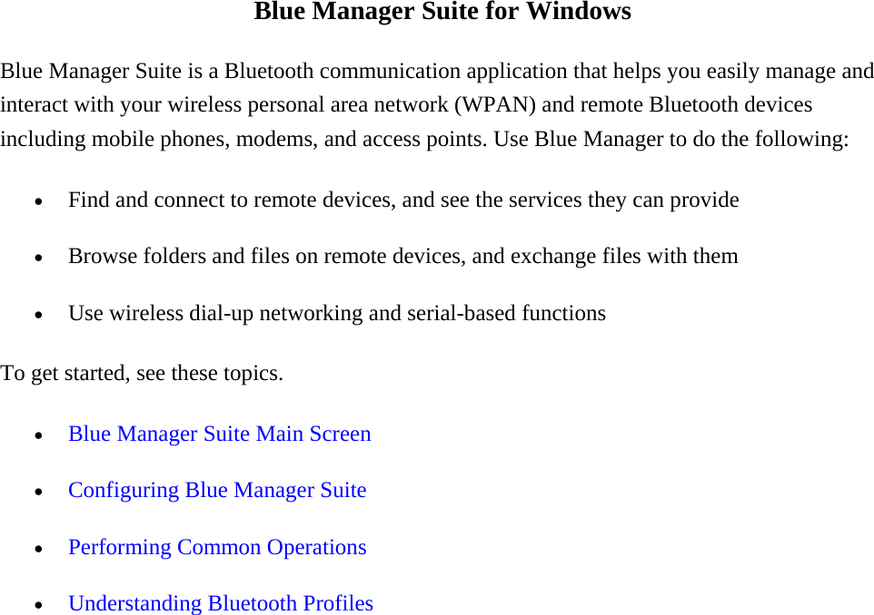 Blue Manager Suite for Windows Blue Manager Suite is a Bluetooth communication application that helps you easily manage and interact with your wireless personal area network (WPAN) and remote Bluetooth devices including mobile phones, modems, and access points. Use Blue Manager to do the following:   •  Find and connect to remote devices, and see the services they can provide •  Browse folders and files on remote devices, and exchange files with them •  Use wireless dial-up networking and serial-based functions   To get started, see these topics.   •  Blue Manager Suite Main Screen •  Configuring Blue Manager Suite •  Performing Common Operations •  Understanding Bluetooth Profiles 