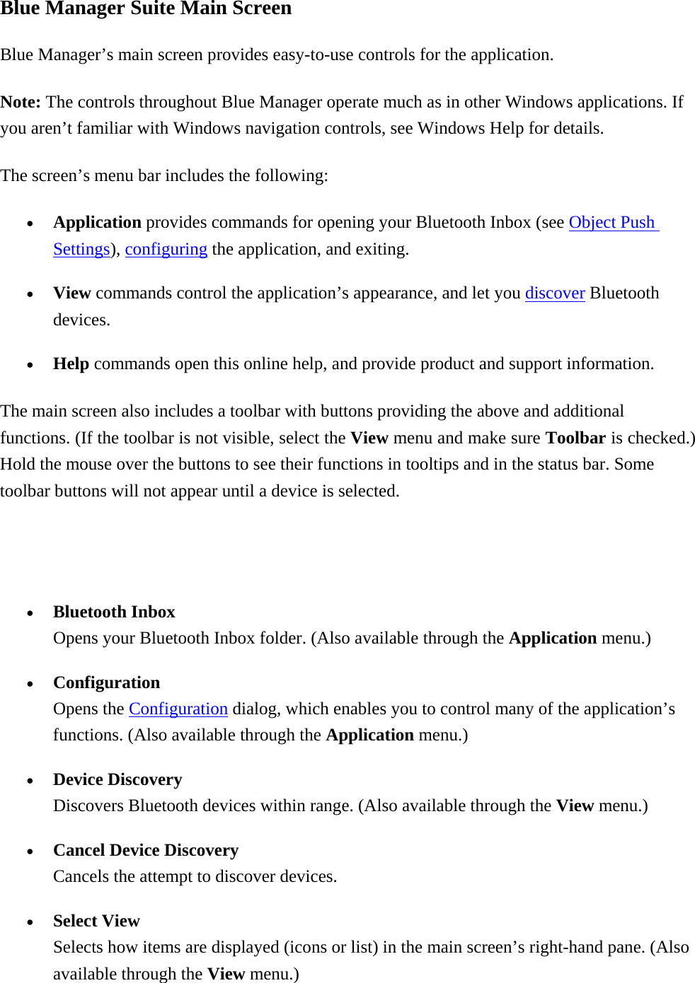 Blue Manager Suite Main Screen Blue Manager’s main screen provides easy-to-use controls for the application. Note: The controls throughout Blue Manager operate much as in other Windows applications. If you aren’t familiar with Windows navigation controls, see Windows Help for details. The screen’s menu bar includes the following:   •  Application provides commands for opening your Bluetooth Inbox (see Object Push Settings), configuring the application, and exiting. •  View commands control the application’s appearance, and let you discover Bluetooth devices. •  Help commands open this online help, and provide product and support information.   The main screen also includes a toolbar with buttons providing the above and additional functions. (If the toolbar is not visible, select the View menu and make sure Toolbar is checked.) Hold the mouse over the buttons to see their functions in tooltips and in the status bar. Some toolbar buttons will not appear until a device is selected.  •  Bluetooth Inbox Opens your Bluetooth Inbox folder. (Also available through the Application menu.) •  Configuration Opens the Configuration dialog, which enables you to control many of the application’s functions. (Also available through the Application menu.) •  Device Discovery Discovers Bluetooth devices within range. (Also available through the View menu.) •  Cancel Device Discovery Cancels the attempt to discover devices. •  Select View Selects how items are displayed (icons or list) in the main screen’s right-hand pane. (Also available through the View menu.) 