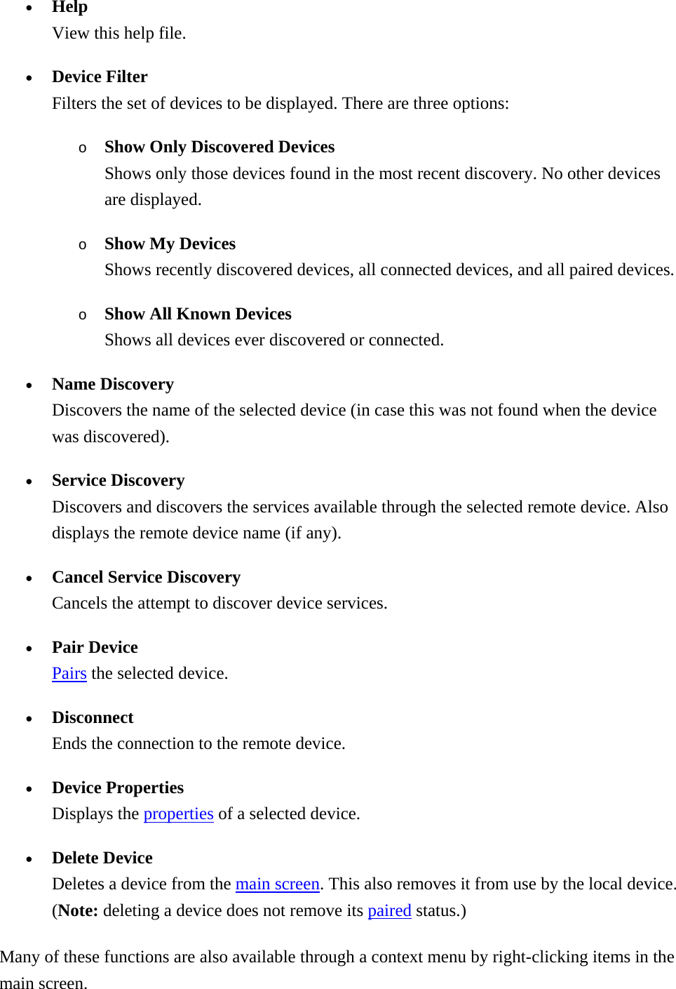 •  Help View this help file. •  Device Filter Filters the set of devices to be displayed. There are three options: o  Show Only Discovered Devices Shows only those devices found in the most recent discovery. No other devices are displayed. o  Show My Devices Shows recently discovered devices, all connected devices, and all paired devices. o  Show All Known Devices Shows all devices ever discovered or connected. •  Name Discovery Discovers the name of the selected device (in case this was not found when the device was discovered). •  Service Discovery Discovers and discovers the services available through the selected remote device. Also displays the remote device name (if any). •  Cancel Service Discovery Cancels the attempt to discover device services. •  Pair Device Pairs the selected device. •  Disconnect Ends the connection to the remote device. •  Device Properties Displays the properties of a selected device. •  Delete Device Deletes a device from the main screen. This also removes it from use by the local device. (Note: deleting a device does not remove its paired status.) Many of these functions are also available through a context menu by right-clicking items in the main screen. 