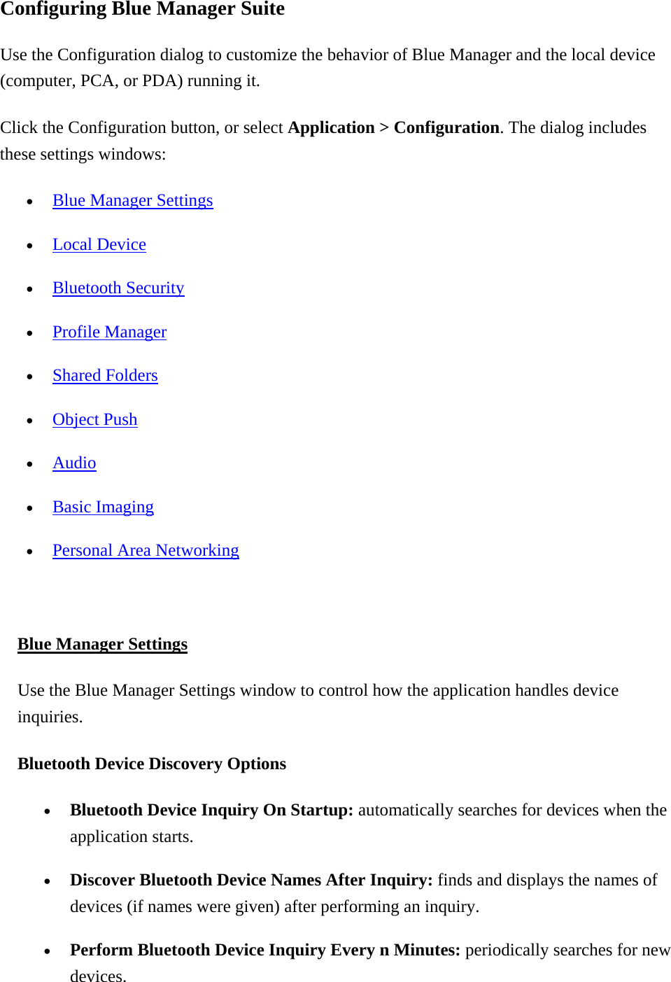 Configuring Blue Manager Suite Use the Configuration dialog to customize the behavior of Blue Manager and the local device (computer, PCA, or PDA) running it. Click the Configuration button, or select Application &gt; Configuration. The dialog includes these settings windows:   •  Blue Manager Settings •  Local Device •  Bluetooth Security •  Profile Manager •  Shared Folders •  Object Push •  Audio •  Basic Imaging •  Personal Area Networking  Blue Manager Settings Use the Blue Manager Settings window to control how the application handles device inquiries. Bluetooth Device Discovery Options  •  Bluetooth Device Inquiry On Startup: automatically searches for devices when the application starts. •  Discover Bluetooth Device Names After Inquiry: finds and displays the names of devices (if names were given) after performing an inquiry. •  Perform Bluetooth Device Inquiry Every n Minutes: periodically searches for new devices.  