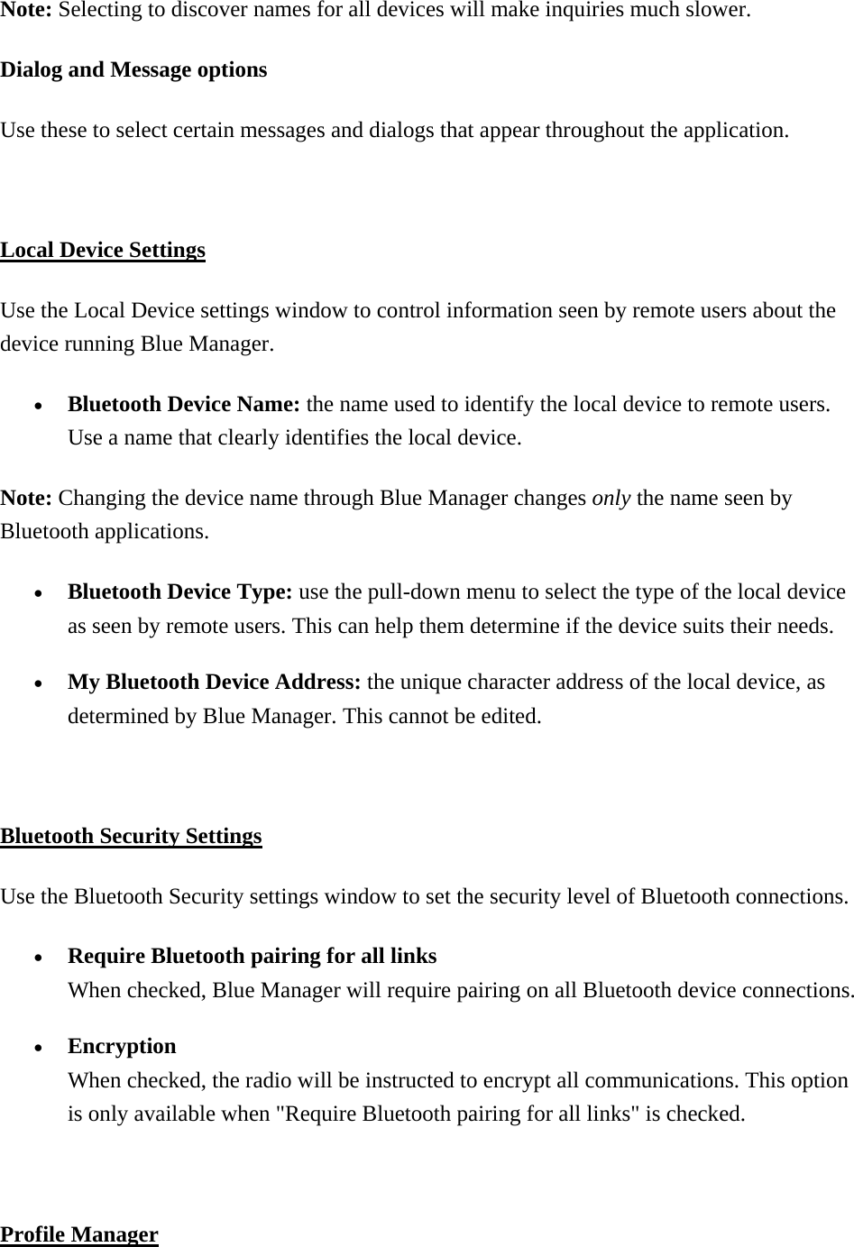 Note: Selecting to discover names for all devices will make inquiries much slower. Dialog and Message options Use these to select certain messages and dialogs that appear throughout the application.  Local Device Settings Use the Local Device settings window to control information seen by remote users about the device running Blue Manager.   •  Bluetooth Device Name: the name used to identify the local device to remote users. Use a name that clearly identifies the local device.   Note: Changing the device name through Blue Manager changes only the name seen by Bluetooth applications.   •  Bluetooth Device Type: use the pull-down menu to select the type of the local device as seen by remote users. This can help them determine if the device suits their needs. •  My Bluetooth Device Address: the unique character address of the local device, as determined by Blue Manager. This cannot be edited.    Bluetooth Security Settings Use the Bluetooth Security settings window to set the security level of Bluetooth connections.   •  Require Bluetooth pairing for all links When checked, Blue Manager will require pairing on all Bluetooth device connections. •  Encryption When checked, the radio will be instructed to encrypt all communications. This option is only available when &quot;Require Bluetooth pairing for all links&quot; is checked.  Profile Manager 