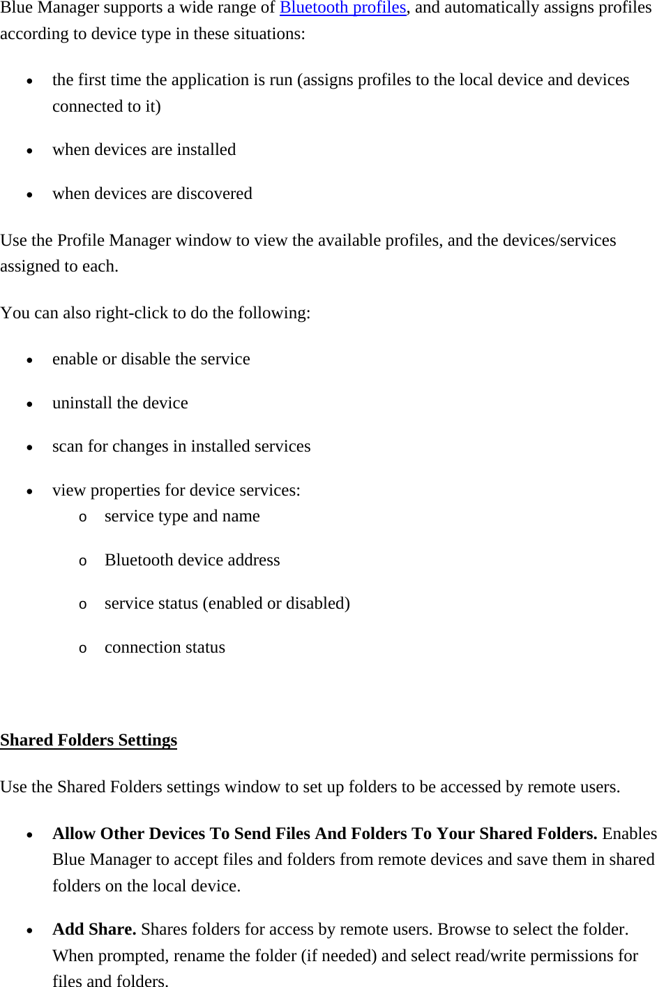 Blue Manager supports a wide range of Bluetooth profiles, and automatically assigns profiles according to device type in these situations:   •  the first time the application is run (assigns profiles to the local device and devices connected to it) •  when devices are installed •  when devices are discovered   Use the Profile Manager window to view the available profiles, and the devices/services assigned to each. You can also right-click to do the following:   •  enable or disable the service •  uninstall the device •  scan for changes in installed services •  view properties for device services: o  service type and name o  Bluetooth device address o  service status (enabled or disabled) o  connection status    Shared Folders Settings Use the Shared Folders settings window to set up folders to be accessed by remote users.   •  Allow Other Devices To Send Files And Folders To Your Shared Folders. Enables Blue Manager to accept files and folders from remote devices and save them in shared folders on the local device. •  Add Share. Shares folders for access by remote users. Browse to select the folder. When prompted, rename the folder (if needed) and select read/write permissions for files and folders.   