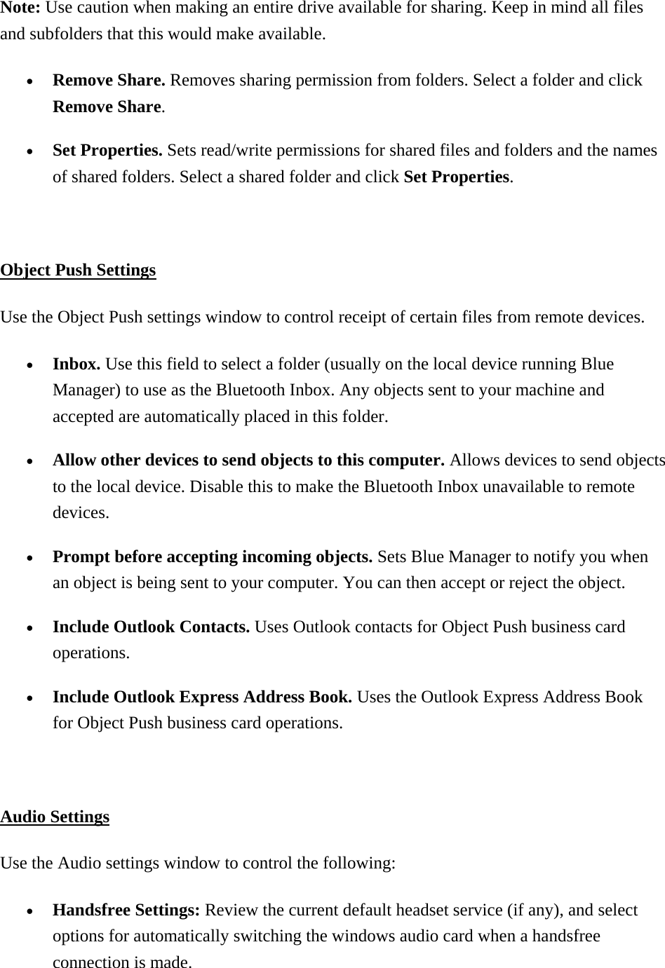 Note: Use caution when making an entire drive available for sharing. Keep in mind all files and subfolders that this would make available.   •  Remove Share. Removes sharing permission from folders. Select a folder and click Remove Share. •  Set Properties. Sets read/write permissions for shared files and folders and the names of shared folders. Select a shared folder and click Set Properties.   Object Push Settings Use the Object Push settings window to control receipt of certain files from remote devices.   •  Inbox. Use this field to select a folder (usually on the local device running Blue Manager) to use as the Bluetooth Inbox. Any objects sent to your machine and accepted are automatically placed in this folder. •  Allow other devices to send objects to this computer. Allows devices to send objects to the local device. Disable this to make the Bluetooth Inbox unavailable to remote devices. •  Prompt before accepting incoming objects. Sets Blue Manager to notify you when an object is being sent to your computer. You can then accept or reject the object. •  Include Outlook Contacts. Uses Outlook contacts for Object Push business card operations. •  Include Outlook Express Address Book. Uses the Outlook Express Address Book for Object Push business card operations.    Audio Settings Use the Audio settings window to control the following:   •  Handsfree Settings: Review the current default headset service (if any), and select options for automatically switching the windows audio card when a handsfree connection is made. 