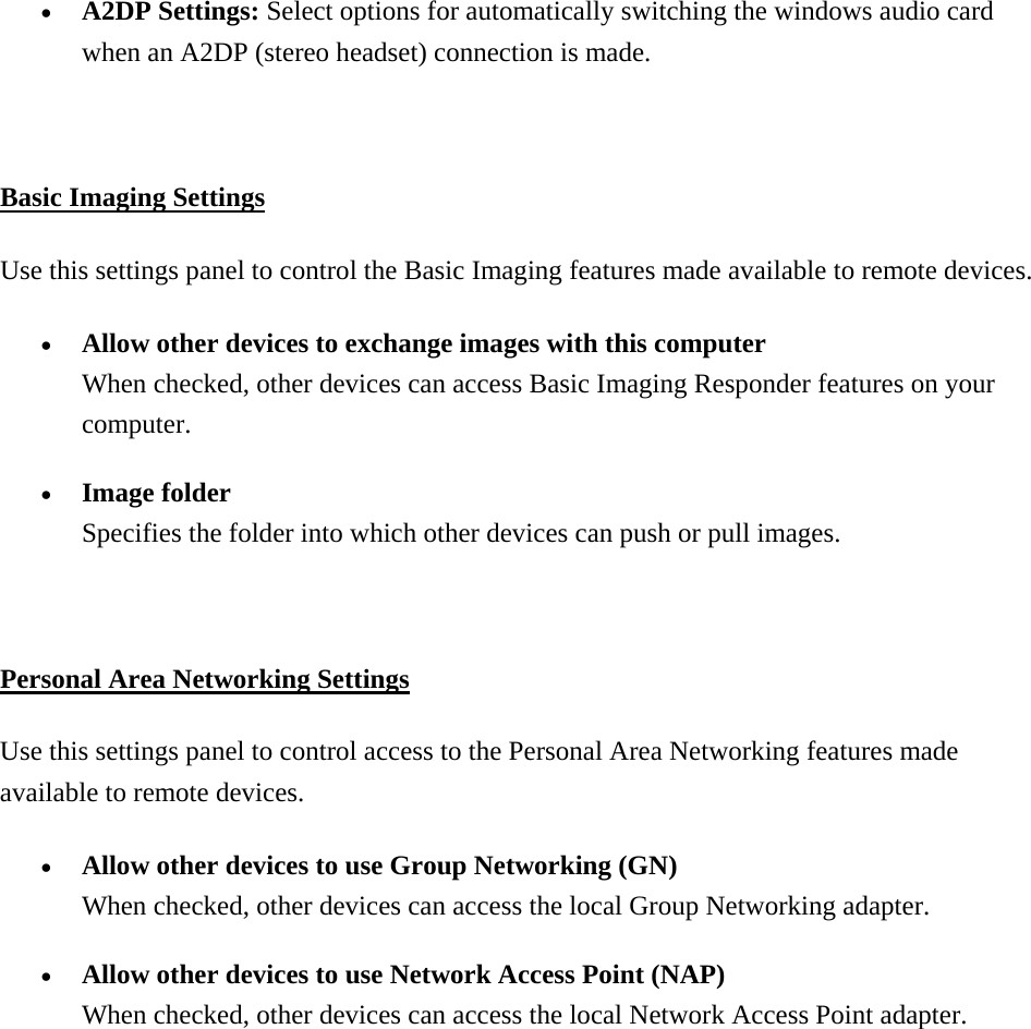 •  A2DP Settings: Select options for automatically switching the windows audio card when an A2DP (stereo headset) connection is made.    Basic Imaging Settings Use this settings panel to control the Basic Imaging features made available to remote devices.   •  Allow other devices to exchange images with this computer When checked, other devices can access Basic Imaging Responder features on your computer. •  Image folder Specifies the folder into which other devices can push or pull images.  Personal Area Networking Settings Use this settings panel to control access to the Personal Area Networking features made available to remote devices. •  Allow other devices to use Group Networking (GN) When checked, other devices can access the local Group Networking adapter. •  Allow other devices to use Network Access Point (NAP) When checked, other devices can access the local Network Access Point adapter. 