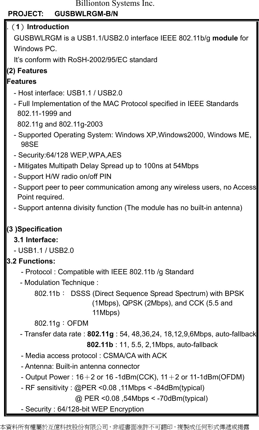 Billionton Systems Inc.    PROJECT:   GUSBWLRGM-B/N            .（1）Introduction  GUSBWLRGM is a USB1.1/USB2.0 interface IEEE 802.11b/g module for Windows PC.     It’s conform with RoSH-2002/95/EC standard (2) Features Features - Host interface: USB1.1 / USB2.0 - Full Implementation of the MAC Protocol specified in IEEE Standards 802.11-1999 and     802.11g and 802.11g-2003 - Supported Operating System: Windows XP,Windows2000, Windows ME, 98SE - Security:64/128 WEP,WPA,AES - Mitigates Multipath Delay Spread up to 100ns at 54Mbps - Support H/W radio on/off PIN - Support peer to peer communication among any wireless users, no Access Point required. - Support antenna divisity function (The module has no built-in antenna)  (3 )Specification 3.1 Interface:   - USB1.1 / USB2.0 3.2 Functions:  - Protocol : Compatible with IEEE 802.11b /g Standard - Modulation Technique : 802.11b：  DSSS (Direct Sequence Spread Spectrum) with BPSK (1Mbps), QPSK (2Mbps), and CCK (5.5 and 11Mbps)       802.11g：OFDM   - Transfer data rate : 802.11g : 54, 48,36,24, 18,12,9,6Mbps, auto-fallback                  802.11b : 11, 5.5, 2,1Mbps, auto-fallback   - Media access protocol : CSMA/CA with ACK - Antenna: Built-in antenna connector - Output Power : 16＋2 or 16 -1dBm(CCK), 11＋2 or 11-1dBm(OFDM) - RF sensitivity : @PER &lt;0.08 ,11Mbps &lt; -84dBm(typical)                  @ PER &lt;0.08 ,54Mbps &lt; -70dBm(typical) - Security : 64/128-bit WEP Encryption 本資料所有權屬於互億科技股份有限公司，非經書面准許不可翻印，複製成任何形式傳遞或揭露 