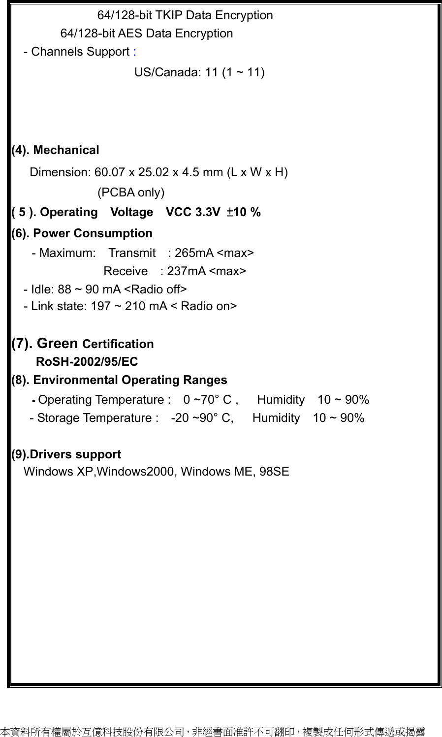             64/128-bit TKIP Data Encryption         64/128-bit AES Data Encryption - Channels Support :                      US/Canada: 11 (1 ~ 11) Major European country: 13 (1 ~ 13) France: 4 (10 ~ 13) Japan: 14 (1~13 or 14th) (4). Mechanical   Dimension: 60.07 x 25.02 x 4.5 mm (L x W x H)               (PCBA only)             ( 5 ). Operating  Voltage  VCC 3.3V ±10 % (6). Power Consumption   - Maximum:  Transmit  : 265mA &lt;max&gt; Receive  : 237mA &lt;max&gt; - Idle: 88 ~ 90 mA &lt;Radio off&gt;   - Link state: 197 ~ 210 mA &lt; Radio on&gt;  (7). Green Certification RoSH-2002/95/EC (8). Environmental Operating Ranges - Operating Temperature :  0 ~70° C ,   Humidity  10 ~ 90%    - Storage Temperature :  -20 ~90° C,   Humidity  10 ~ 90%  (9).Drivers support Windows XP,Windows2000, Windows ME, 98SE          本資料所有權屬於互億科技股份有限公司，非經書面准許不可翻印，複製成任何形式傳遞或揭露 