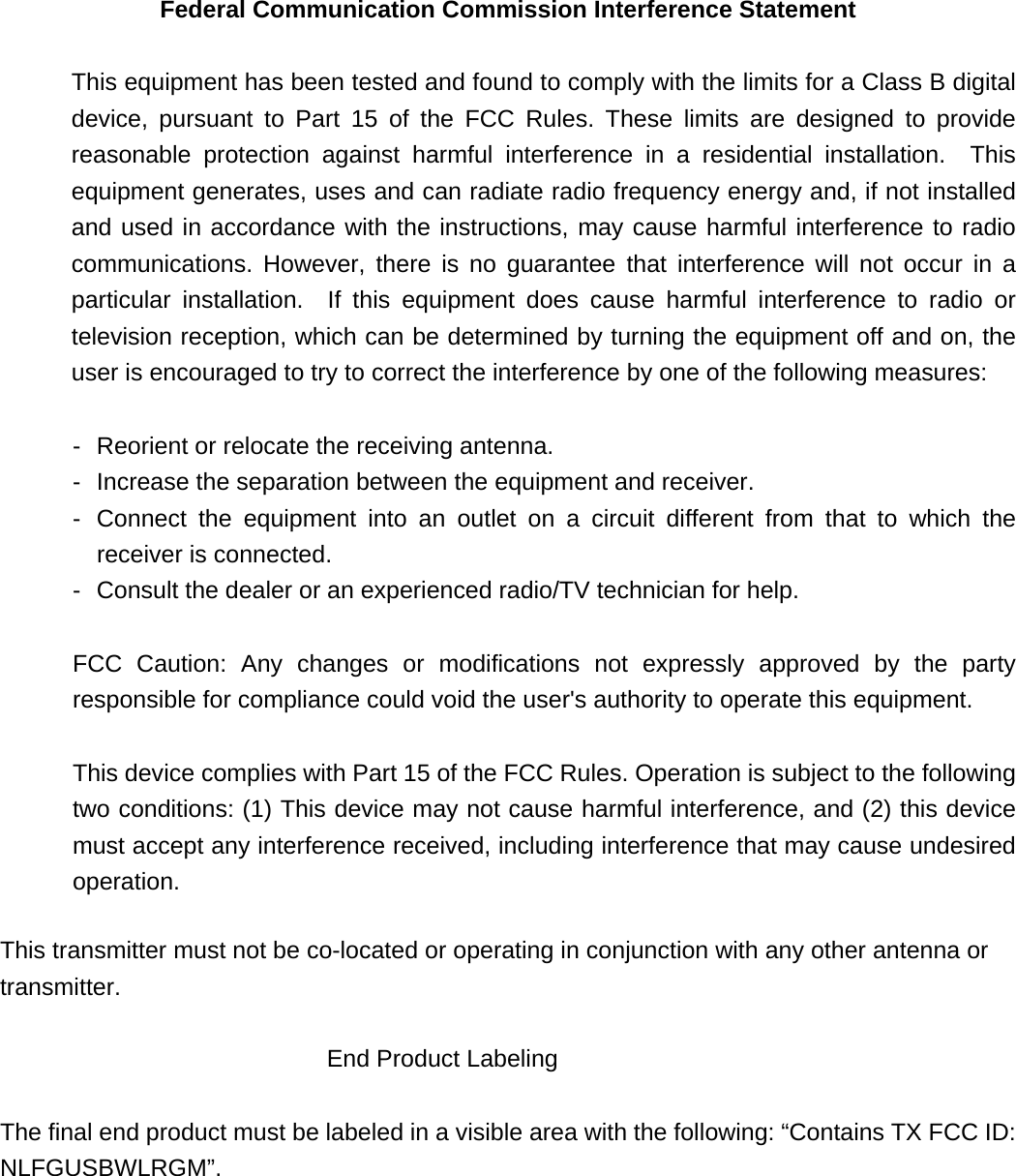 Federal Communication Commission Interference Statement   This equipment has been tested and found to comply with the limits for a Class B digital device, pursuant to Part 15 of the FCC Rules. These limits are designed to provide reasonable protection against harmful interference in a residential installation.  This equipment generates, uses and can radiate radio frequency energy and, if not installed and used in accordance with the instructions, may cause harmful interference to radio communications. However, there is no guarantee that interference will not occur in a particular installation.  If this equipment does cause harmful interference to radio or television reception, which can be determined by turning the equipment off and on, the user is encouraged to try to correct the interference by one of the following measures:   -  Reorient or relocate the receiving antenna.   -  Increase the separation between the equipment and receiver.   -  Connect the equipment into an outlet on a circuit different from that to which the receiver is connected.   -  Consult the dealer or an experienced radio/TV technician for help.   FCC Caution: Any changes or modifications not expressly approved by the party responsible for compliance could void the user&apos;s authority to operate this equipment.   This device complies with Part 15 of the FCC Rules. Operation is subject to the following two conditions: (1) This device may not cause harmful interference, and (2) this device must accept any interference received, including interference that may cause undesired operation.  This transmitter must not be co-located or operating in conjunction with any other antenna or transmitter.  End Product Labeling   The final end product must be labeled in a visible area with the following: “Contains TX FCC ID: NLFGUSBWLRGM”. 