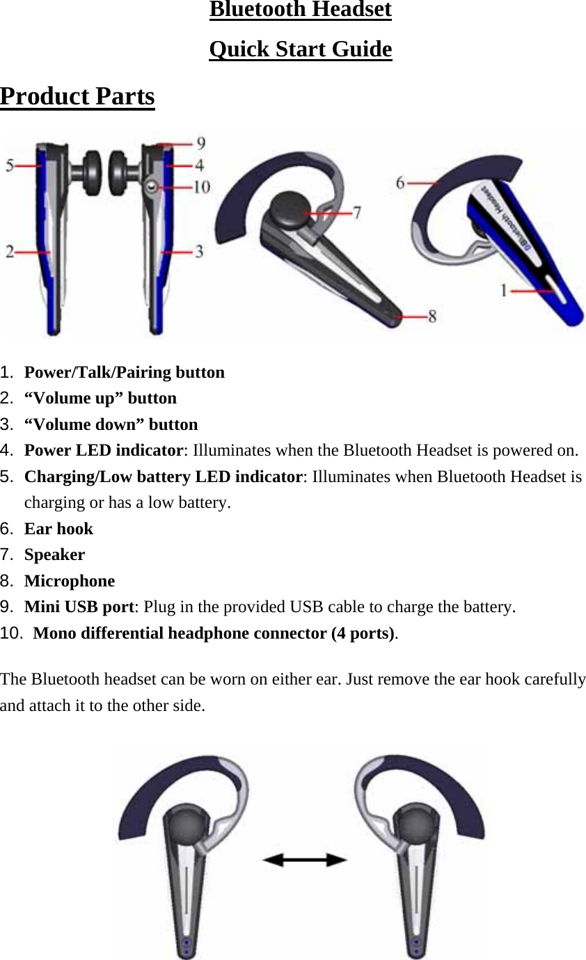 Bluetooth Headset Quick Start Guide Product Parts  1.  Power/Talk/Pairing button 2.  “Volume up” button 3.  “Volume down” button 4.  Power LED indicator: Illuminates when the Bluetooth Headset is powered on. 5.  Charging/Low battery LED indicator: Illuminates when Bluetooth Headset is charging or has a low battery. 6.  Ear hook 7.  Speaker 8.  Microphone 9.  Mini USB port: Plug in the provided USB cable to charge the battery. 10.  Mono differential headphone connector (4 ports). The Bluetooth headset can be worn on either ear. Just remove the ear hook carefully and attach it to the other side.   