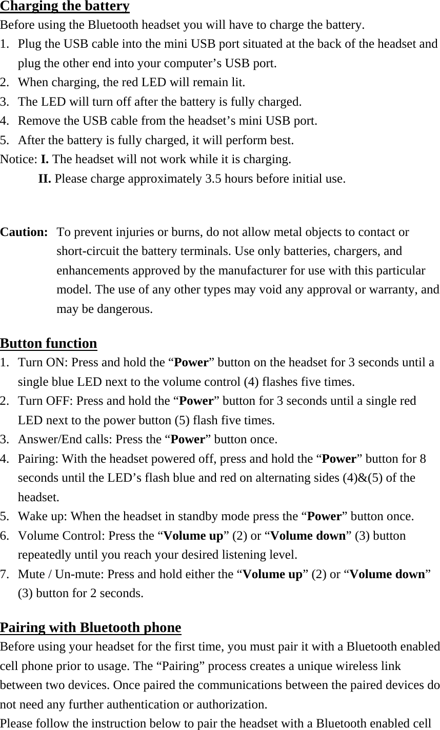 Charging the battery Before using the Bluetooth headset you will have to charge the battery. 1.  Plug the USB cable into the mini USB port situated at the back of the headset and plug the other end into your computer’s USB port. 2.  When charging, the red LED will remain lit. 3.  The LED will turn off after the battery is fully charged. 4.  Remove the USB cable from the headset’s mini USB port. 5.  After the battery is fully charged, it will perform best. Notice: I. The headset will not work while it is charging.       II. Please charge approximately 3.5 hours before initial use.  Caution:  To prevent injuries or burns, do not allow metal objects to contact or short-circuit the battery terminals. Use only batteries, chargers, and enhancements approved by the manufacturer for use with this particular model. The use of any other types may void any approval or warranty, and may be dangerous. Button function 1.  Turn ON: Press and hold the “Power” button on the headset for 3 seconds until a single blue LED next to the volume control (4) flashes five times. 2.  Turn OFF: Press and hold the “Power” button for 3 seconds until a single red LED next to the power button (5) flash five times. 3.  Answer/End calls: Press the “Power” button once. 4.  Pairing: With the headset powered off, press and hold the “Power” button for 8 seconds until the LED’s flash blue and red on alternating sides (4)&amp;(5) of the headset. 5.  Wake up: When the headset in standby mode press the “Power” button once. 6.  Volume Control: Press the “Volume up” (2) or “Volume down” (3) button repeatedly until you reach your desired listening level. 7.  Mute / Un-mute: Press and hold either the “Volume up” (2) or “Volume down” (3) button for 2 seconds. Pairing with Bluetooth phone Before using your headset for the first time, you must pair it with a Bluetooth enabled cell phone prior to usage. The “Pairing” process creates a unique wireless link between two devices. Once paired the communications between the paired devices do not need any further authentication or authorization. Please follow the instruction below to pair the headset with a Bluetooth enabled cell 