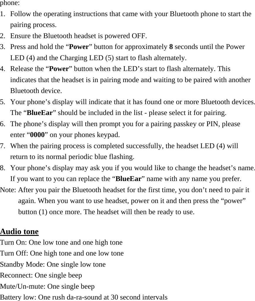 phone: 1.  Follow the operating instructions that came with your Bluetooth phone to start the pairing process. 2.  Ensure the Bluetooth headset is powered OFF. 3.  Press and hold the “Power” button for approximately 8 seconds until the Power LED (4) and the Charging LED (5) start to flash alternately. 4.  Release the “Power” button when the LED’s start to flash alternately. This indicates that the headset is in pairing mode and waiting to be paired with another Bluetooth device. 5.  Your phone’s display will indicate that it has found one or more Bluetooth devices. The “BlueEar” should be included in the list - please select it for pairing. 6.  The phone’s display will then prompt you for a pairing passkey or PIN, please enter “0000” on your phones keypad. 7.  When the pairing process is completed successfully, the headset LED (4) will return to its normal periodic blue flashing. 8.  Your phone’s display may ask you if you would like to change the headset’s name. If you want to you can replace the “BlueEar” name with any name you prefer. Note: After you pair the Bluetooth headset for the first time, you don’t need to pair it again. When you want to use headset, power on it and then press the “power” button (1) once more. The headset will then be ready to use. Audio tone Turn On: One low tone and one high tone Turn Off: One high tone and one low tone Standby Mode: One single low tone Reconnect: One single beep Mute/Un-mute: One single beep Battery low: One rush da-ra-sound at 30 second intervals  