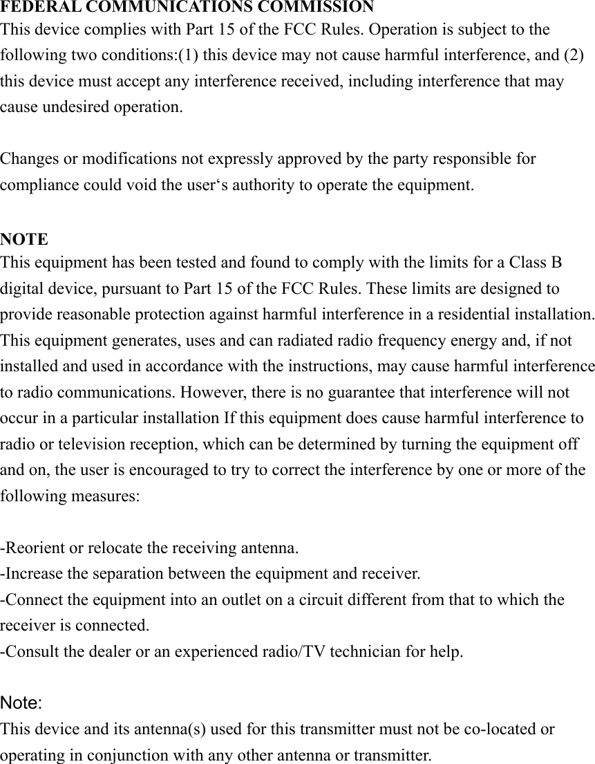 FEDERAL COMMUNICATIONS COMMISSION This device complies with Part 15 of the FCC Rules. Operation is subject to the following two conditions:(1) this device may not cause harmful interference, and (2) this device must accept any interference received, including interference that may cause undesired operation.  Changes or modifications not expressly approved by the party responsible for compliance could void the user‘s authority to operate the equipment.  NOTE This equipment has been tested and found to comply with the limits for a Class B digital device, pursuant to Part 15 of the FCC Rules. These limits are designed to provide reasonable protection against harmful interference in a residential installation. This equipment generates, uses and can radiated radio frequency energy and, if not installed and used in accordance with the instructions, may cause harmful interference to radio communications. However, there is no guarantee that interference will not occur in a particular installation If this equipment does cause harmful interference to radio or television reception, which can be determined by turning the equipment off and on, the user is encouraged to try to correct the interference by one or more of the following measures:  -Reorient or relocate the receiving antenna. -Increase the separation between the equipment and receiver. -Connect the equipment into an outlet on a circuit different from that to which the receiver is connected. -Consult the dealer or an experienced radio/TV technician for help.  Note: This device and its antenna(s) used for this transmitter must not be co-located or operating in conjunction with any other antenna or transmitter.  