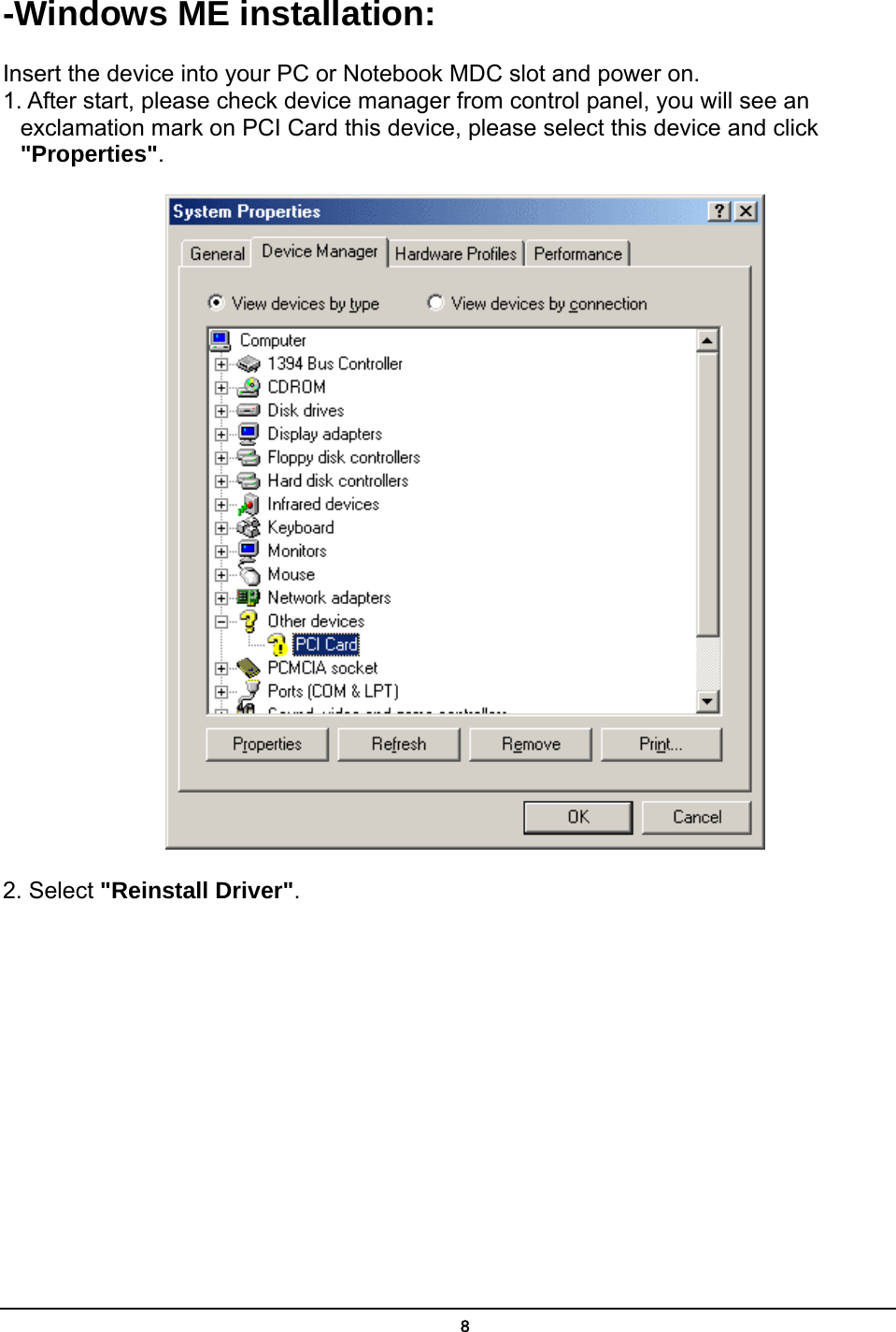   8-Windows ME installation: Insert the device into your PC or Notebook MDC slot and power on. 1. After start, please check device manager from control panel, you will see an exclamation mark on PCI Card this device, please select this device and click &quot;Properties&quot;.  2. Select &quot;Reinstall Driver&quot;. 