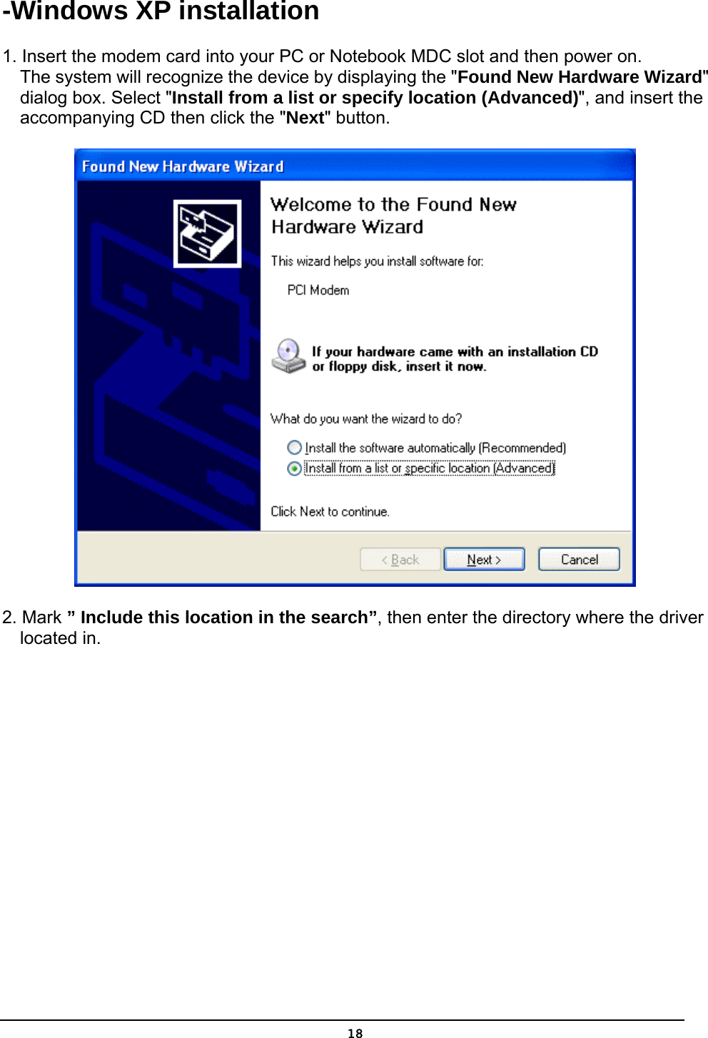   18-Windows XP installation 1. Insert the modem card into your PC or Notebook MDC slot and then power on.     The system will recognize the device by displaying the &quot;Found New Hardware Wizard&quot;        dialog box. Select &quot;Install from a list or specify location (Advanced)&quot;, and insert the         accompanying CD then click the &quot;Next&quot; button.  2. Mark ” Include this location in the search”, then enter the directory where the driver     located in. 