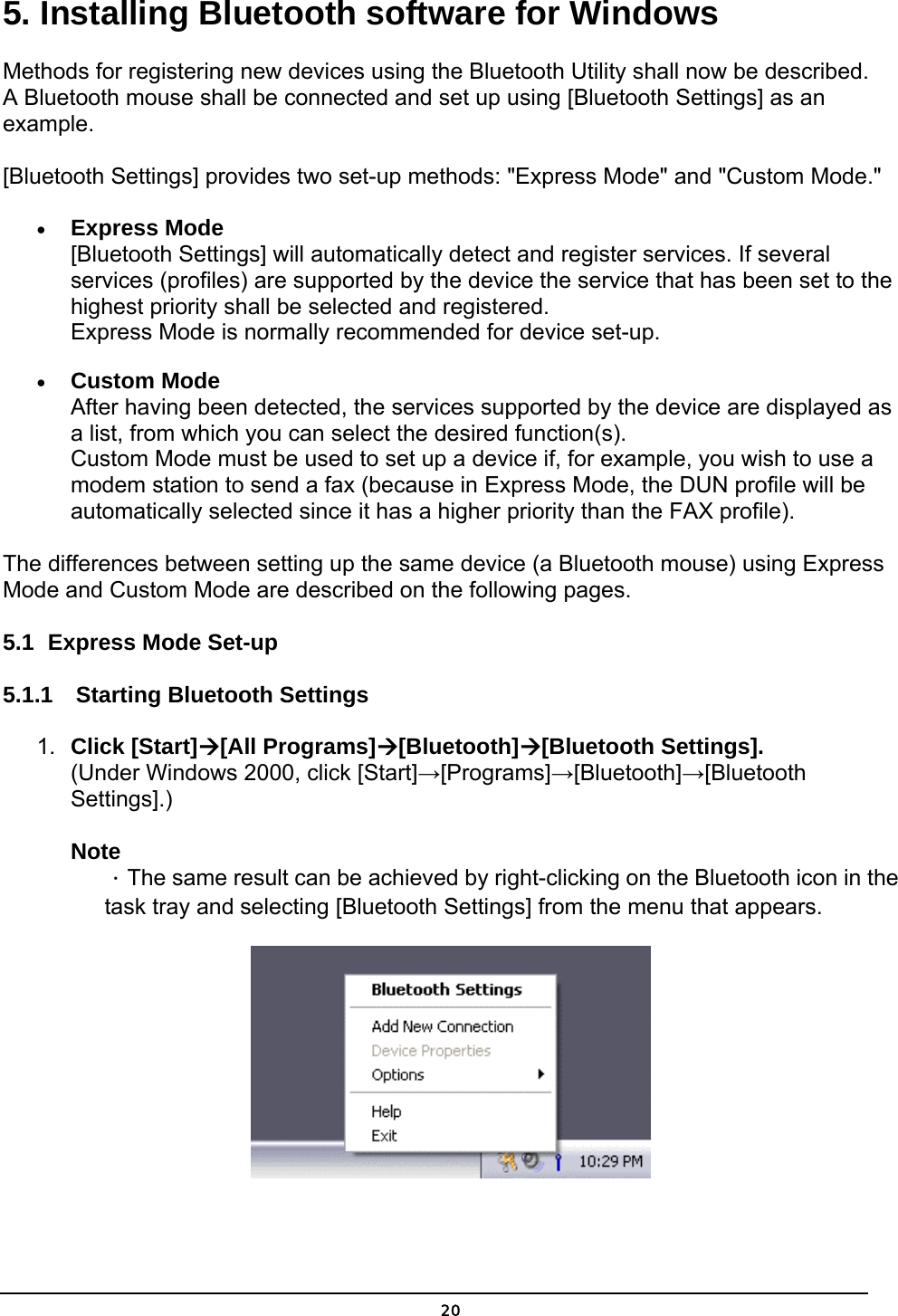   205. Installing Bluetooth software for Windows Methods for registering new devices using the Bluetooth Utility shall now be described. A Bluetooth mouse shall be connected and set up using [Bluetooth Settings] as an example.  [Bluetooth Settings] provides two set-up methods: &quot;Express Mode&quot; and &quot;Custom Mode.&quot; •  Express Mode [Bluetooth Settings] will automatically detect and register services. If several services (profiles) are supported by the device the service that has been set to the highest priority shall be selected and registered. Express Mode is normally recommended for device set-up. •  Custom Mode After having been detected, the services supported by the device are displayed as a list, from which you can select the desired function(s). Custom Mode must be used to set up a device if, for example, you wish to use a modem station to send a fax (because in Express Mode, the DUN profile will be automatically selected since it has a higher priority than the FAX profile).   The differences between setting up the same device (a Bluetooth mouse) using Express Mode and Custom Mode are described on the following pages. 5.1  Express Mode Set-up 5.1.1  Starting Bluetooth Settings 1.  Click [Start][All Programs][Bluetooth][Bluetooth Settings]. (Under Windows 2000, click [Start]→[Programs]→[Bluetooth]→[Bluetooth Settings].)  Note ．The same result can be achieved by right-clicking on the Bluetooth icon in the task tray and selecting [Bluetooth Settings] from the menu that appears.  