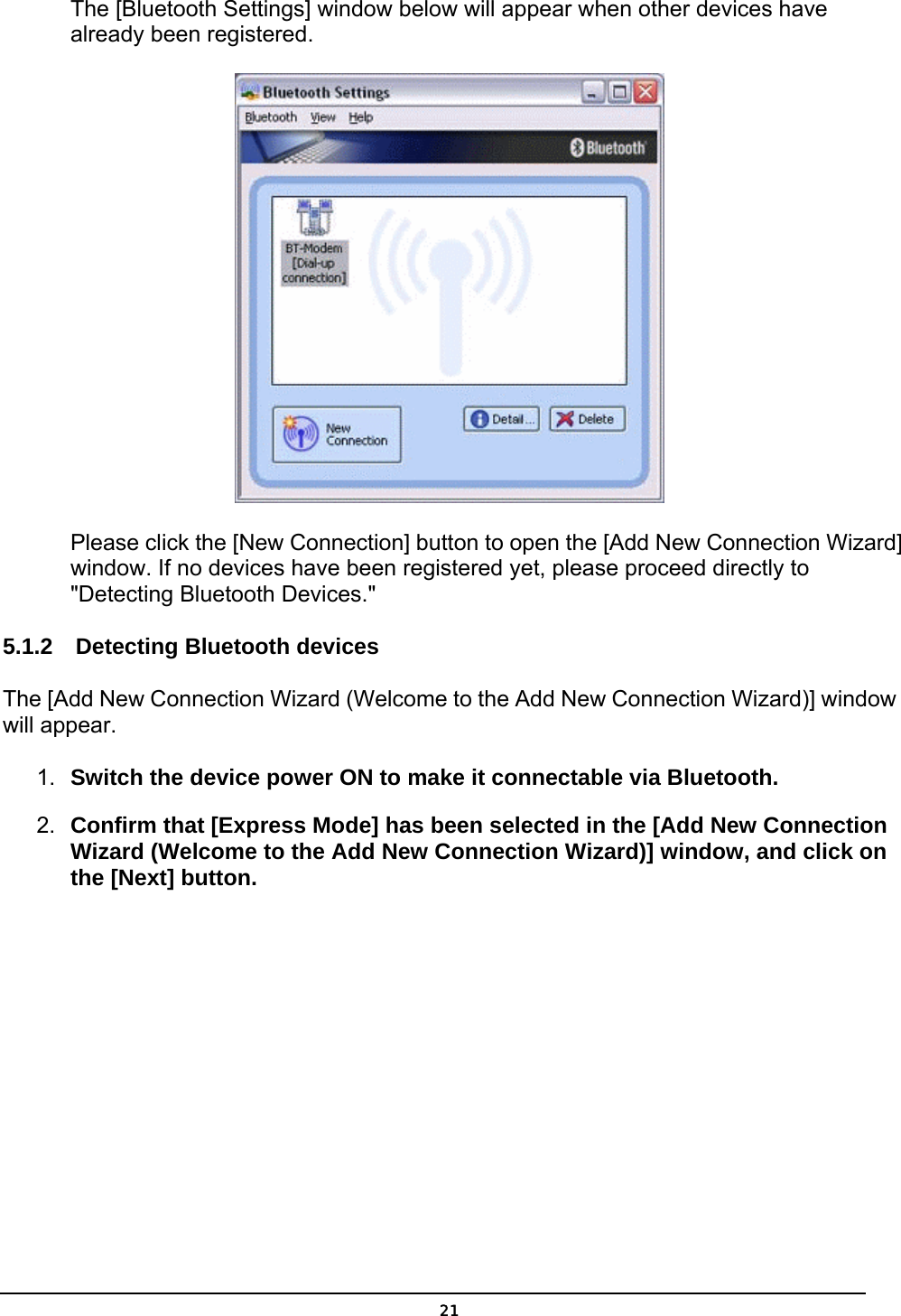   21The [Bluetooth Settings] window below will appear when other devices have already been registered.  Please click the [New Connection] button to open the [Add New Connection Wizard] window. If no devices have been registered yet, please proceed directly to &quot;Detecting Bluetooth Devices.&quot; 5.1.2  Detecting Bluetooth devices The [Add New Connection Wizard (Welcome to the Add New Connection Wizard)] window will appear. 1.  Switch the device power ON to make it connectable via Bluetooth. 2.  Confirm that [Express Mode] has been selected in the [Add New Connection Wizard (Welcome to the Add New Connection Wizard)] window, and click on the [Next] button. 