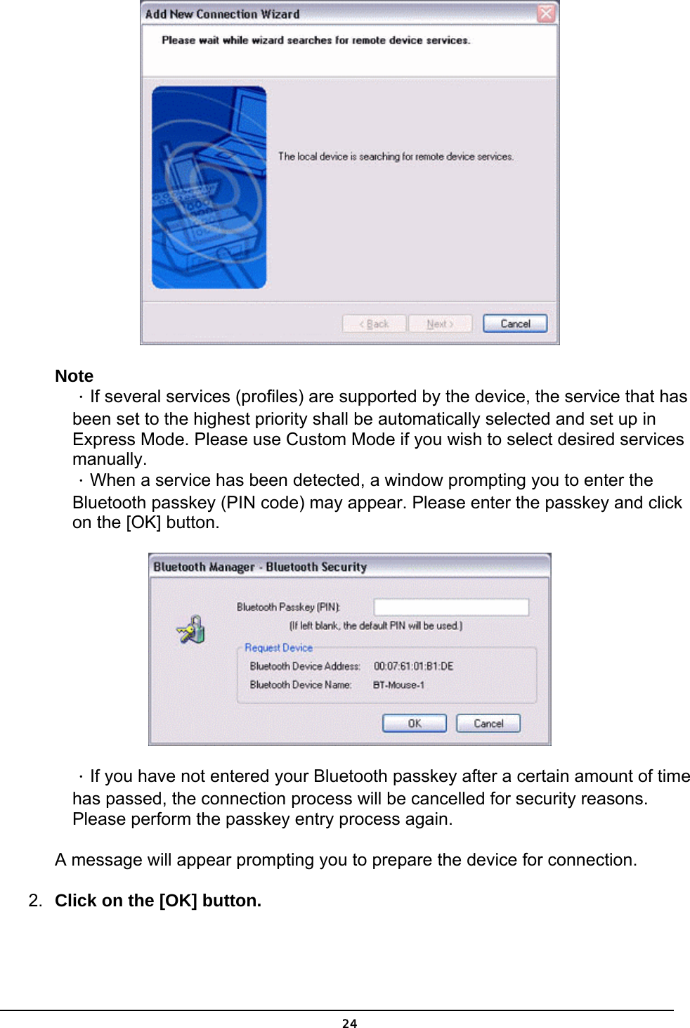   24 Note ．If several services (profiles) are supported by the device, the service that has been set to the highest priority shall be automatically selected and set up in Express Mode. Please use Custom Mode if you wish to select desired services manually.  ．When a service has been detected, a window prompting you to enter the Bluetooth passkey (PIN code) may appear. Please enter the passkey and click on the [OK] button.    ．If you have not entered your Bluetooth passkey after a certain amount of time has passed, the connection process will be cancelled for security reasons. Please perform the passkey entry process again.  A message will appear prompting you to prepare the device for connection. 2.  Click on the [OK] button. 