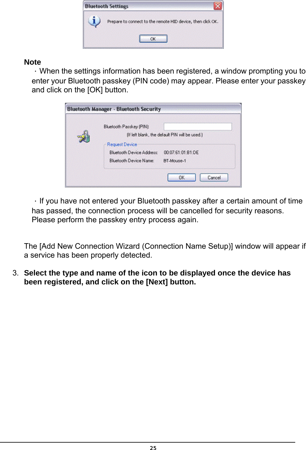   25 Note ．When the settings information has been registered, a window prompting you to enter your Bluetooth passkey (PIN code) may appear. Please enter your passkey and click on the [OK] button.  ．If you have not entered your Bluetooth passkey after a certain amount of time has passed, the connection process will be cancelled for security reasons. Please perform the passkey entry process again.  The [Add New Connection Wizard (Connection Name Setup)] window will appear if a service has been properly detected.   3.  Select the type and name of the icon to be displayed once the device has been registered, and click on the [Next] button. 