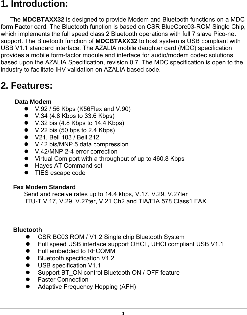  1 1. Introduction:   The MDCBTAXX32 is designed to provide Modem and Bluetooth functions on a MDC form Factor card. The Bluetooth function is based on CSR BlueCore03-ROM Single Chip, which implements the full speed class 2 Bluetooth operations with full 7 slave Pico-net support. The Bluetooth function of MDCBTAXX32 to host system is USB compliant with USB V1.1 standard interface. The AZALIA mobile daughter card (MDC) specification provides a mobile form-factor module and interface for audio/modem codec solutions based upon the AZALIA Specification, revision 0.7. The MDC specification is open to the industry to facilitate IHV validation on AZALIA based code. 2. Features:   Data Modem  V.92 / 56 Kbps (K56Flex and V.90)  V.34 (4.8 Kbps to 33.6 Kbps)  V.32 bis (4.8 Kbps to 14.4 Kbps)  V.22 bis (50 bps to 2.4 Kbps)  V21, Bell 103 / Bell 212  V.42 bis/MNP 5 data compression  V.42/MNP 2-4 error correction  Virtual Com port with a throughput of up to 460.8 Kbps  Hayes AT Command set  TIES escape code      Fax Modem Standard   Send and receive rates up to 14.4 kbps, V.17, V.29, V.27ter     ITU-T V.17, V.29, V.27ter, V.21 Ch2 and TIA/EIA 578 Class1 FAX          Bluetooth   CSR BC03 ROM / V1.2 Single chip Bluetooth System   Full speed USB interface support OHCI , UHCI compliant USB V1.1   Full embedded to RFCOMM   Bluetooth specification V1.2   USB specification V1.1     Support BT_ON control Bluetooth ON / OFF feature   Faster Connection   Adaptive Frequency Hopping (AFH) 1 