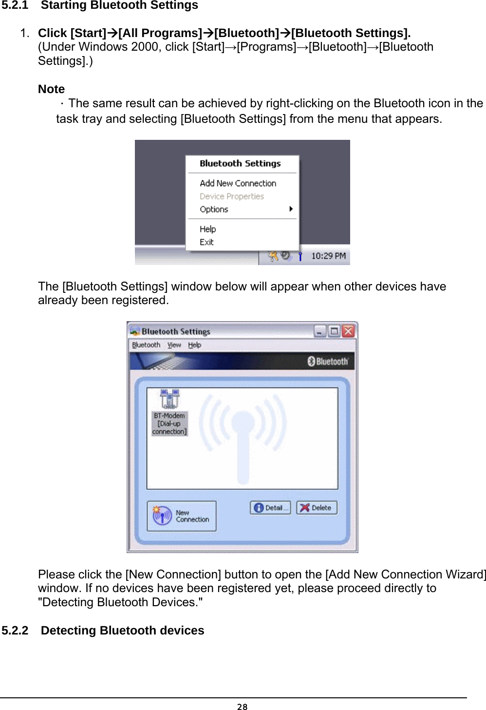   285.2.1  Starting Bluetooth Settings 1.  Click [Start][All Programs][Bluetooth][Bluetooth Settings]. (Under Windows 2000, click [Start]→[Programs]→[Bluetooth]→[Bluetooth Settings].)  Note ．The same result can be achieved by right-clicking on the Bluetooth icon in the task tray and selecting [Bluetooth Settings] from the menu that appears.  The [Bluetooth Settings] window below will appear when other devices have already been registered.  Please click the [New Connection] button to open the [Add New Connection Wizard] window. If no devices have been registered yet, please proceed directly to &quot;Detecting Bluetooth Devices.&quot; 5.2.2  Detecting Bluetooth devices 