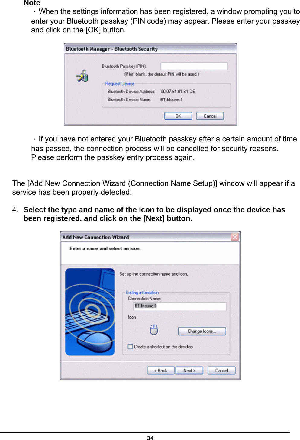   34Note ．When the settings information has been registered, a window prompting you to enter your Bluetooth passkey (PIN code) may appear. Please enter your passkey and click on the [OK] button.  ．If you have not entered your Bluetooth passkey after a certain amount of time has passed, the connection process will be cancelled for security reasons. Please perform the passkey entry process again.  The [Add New Connection Wizard (Connection Name Setup)] window will appear if a service has been properly detected.   4.  Select the type and name of the icon to be displayed once the device has been registered, and click on the [Next] button.    