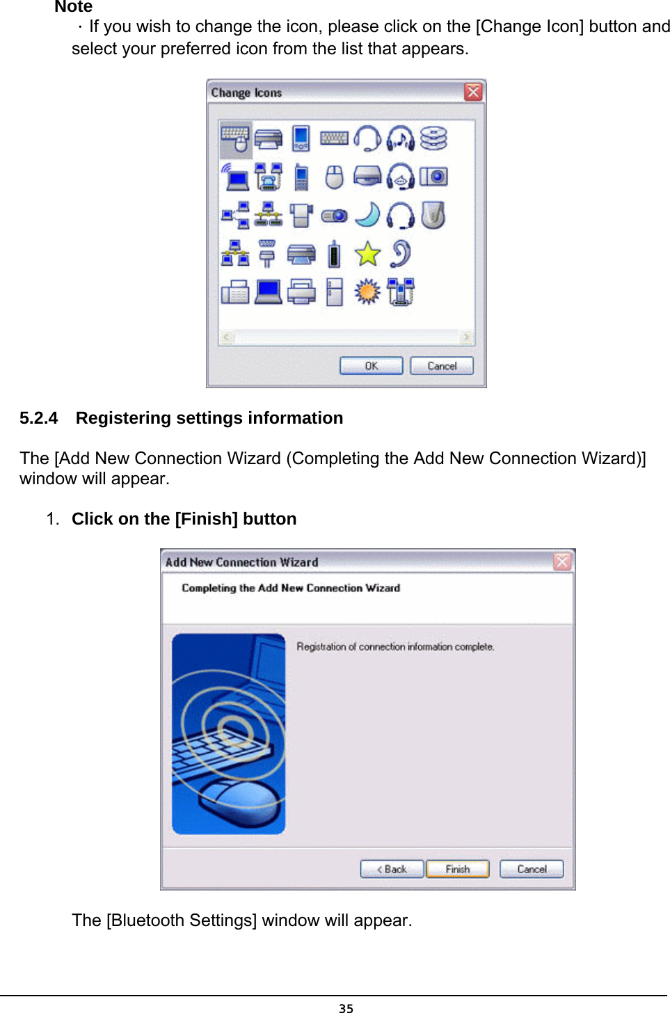   35Note ．If you wish to change the icon, please click on the [Change Icon] button and select your preferred icon from the list that appears. 5.2.4  Registering settings information The [Add New Connection Wizard (Completing the Add New Connection Wizard)] window will appear.   1.  Click on the [Finish] button  The [Bluetooth Settings] window will appear. 