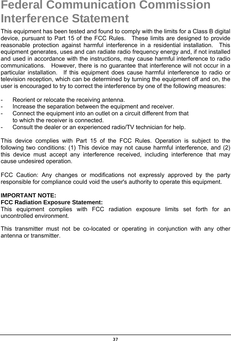   37Federal Communication Commission Interference Statement This equipment has been tested and found to comply with the limits for a Class B digital device, pursuant to Part 15 of the FCC Rules.  These limits are designed to provide reasonable protection against harmful interference in a residential installation.  This equipment generates, uses and can radiate radio frequency energy and, if not installed and used in accordance with the instructions, may cause harmful interference to radio communications.    However, there is no guarantee that interference will not occur in a particular installation.  If this equipment does cause harmful interference to radio or television reception, which can be determined by turning the equipment off and on, the user is encouraged to try to correct the interference by one of the following measures:  -  Reorient or relocate the receiving antenna. -  Increase the separation between the equipment and receiver. -  Connect the equipment into an outlet on a circuit different from that to which the receiver is connected. -  Consult the dealer or an experienced radio/TV technician for help.  This device complies with Part 15 of the FCC Rules. Operation is subject to the following two conditions: (1) This device may not cause harmful interference, and (2) this device must accept any interference received, including interference that may cause undesired operation.  FCC Caution: Any changes or modifications not expressly approved by the party responsible for compliance could void the user&apos;s authority to operate this equipment.  IMPORTANT NOTE: FCC Radiation Exposure Statement: This equipment complies with FCC radiation exposure limits set forth for an uncontrolled environment. This transmitter must not be co-located or operating in conjunction with any other antenna or transmitter.  