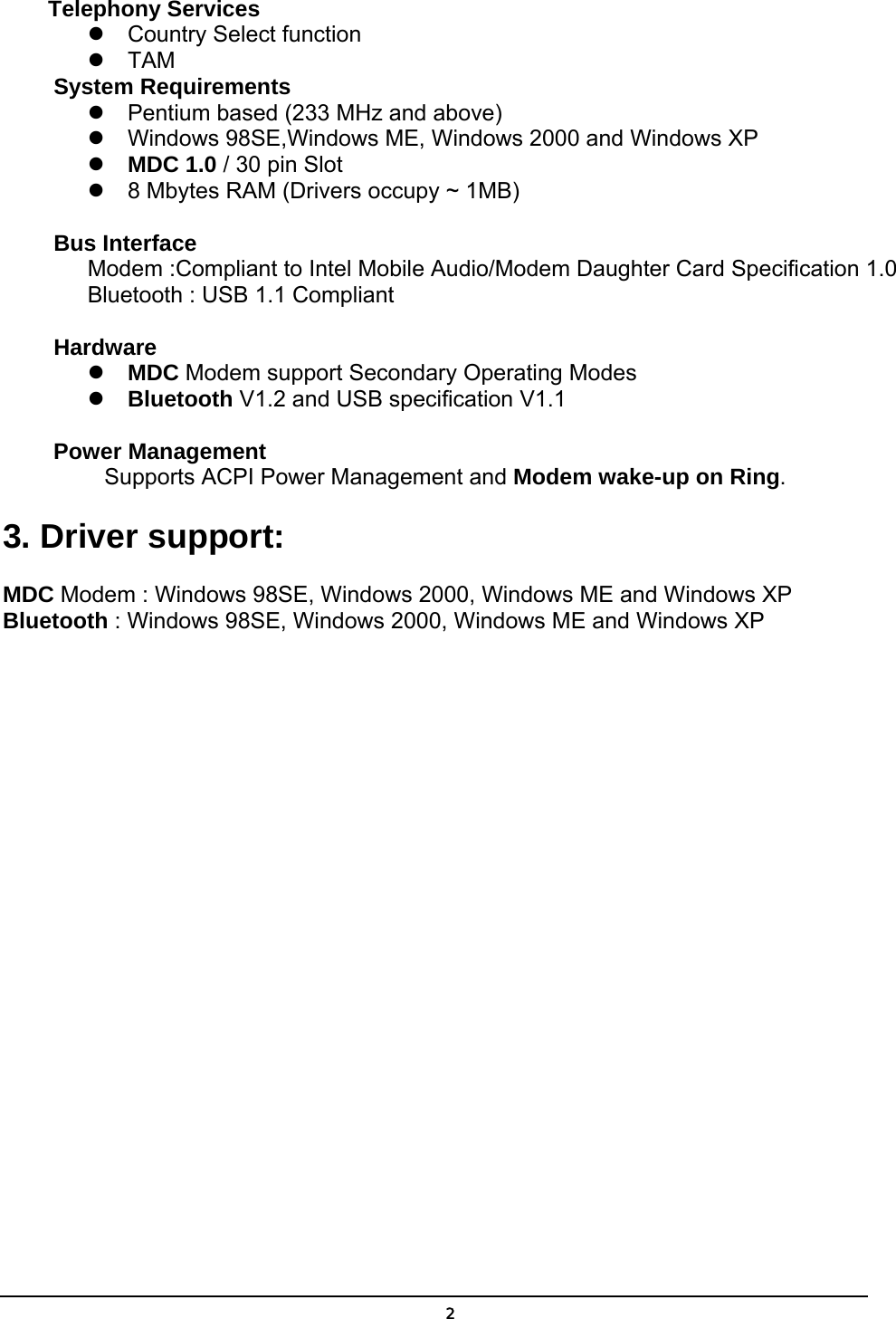   2Telephony Services  Country Select function  TAM System Requirements  Pentium based (233 MHz and above)  Windows 98SE,Windows ME, Windows 2000 and Windows XP  MDC 1.0 / 30 pin Slot  8 Mbytes RAM (Drivers occupy ~ 1MB)  Bus Interface   Modem :Compliant to Intel Mobile Audio/Modem Daughter Card Specification 1.0 Bluetooth : USB 1.1 Compliant  Hardware  MDC Modem support Secondary Operating Modes      Bluetooth V1.2 and USB specification V1.1    Power Management   Supports ACPI Power Management and Modem wake-up on Ring. 3. Driver support:   MDC Modem : Windows 98SE, Windows 2000, Windows ME and Windows XP Bluetooth : Windows 98SE, Windows 2000, Windows ME and Windows XP 