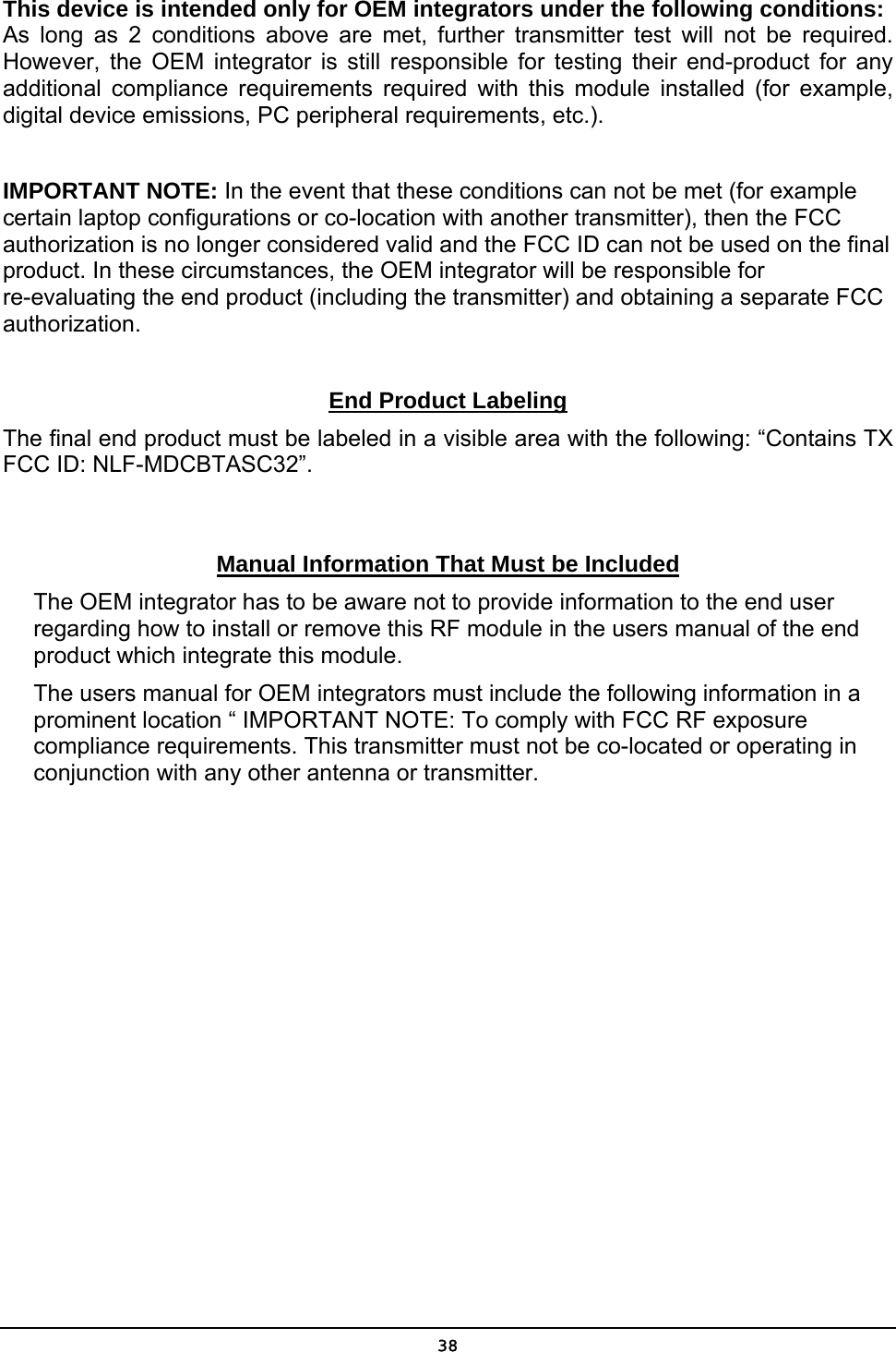   38This device is intended only for OEM integrators under the following conditions: As long as 2 conditions above are met, further transmitter test will not be required. However, the OEM integrator is still responsible for testing their end-product for any additional compliance requirements required with this module installed (for example, digital device emissions, PC peripheral requirements, etc.).  IMPORTANT NOTE: In the event that these conditions can not be met (for example certain laptop configurations or co-location with another transmitter), then the FCC authorization is no longer considered valid and the FCC ID can not be used on the final product. In these circumstances, the OEM integrator will be responsible for re-evaluating the end product (including the transmitter) and obtaining a separate FCC authorization.  End Product Labeling The final end product must be labeled in a visible area with the following: “Contains TX FCC ID: NLF-MDCBTASC32”.  Manual Information That Must be Included The OEM integrator has to be aware not to provide information to the end user regarding how to install or remove this RF module in the users manual of the end product which integrate this module. The users manual for OEM integrators must include the following information in a prominent location “ IMPORTANT NOTE: To comply with FCC RF exposure compliance requirements. This transmitter must not be co-located or operating in conjunction with any other antenna or transmitter.  