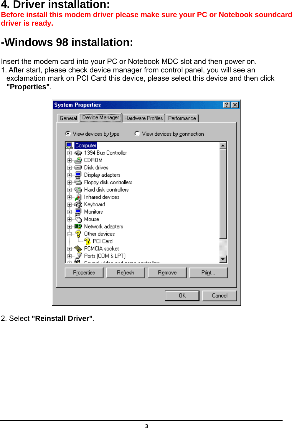   34. Driver installation: Before install this modem driver please make sure your PC or Notebook soundcard driver is ready.   -Windows 98 installation:  Insert the modem card into your PC or Notebook MDC slot and then power on. 1. After start, please check device manager from control panel, you will see an exclamation mark on PCI Card this device, please select this device and then click &quot;Properties&quot;.  2. Select &quot;Reinstall Driver&quot;. 