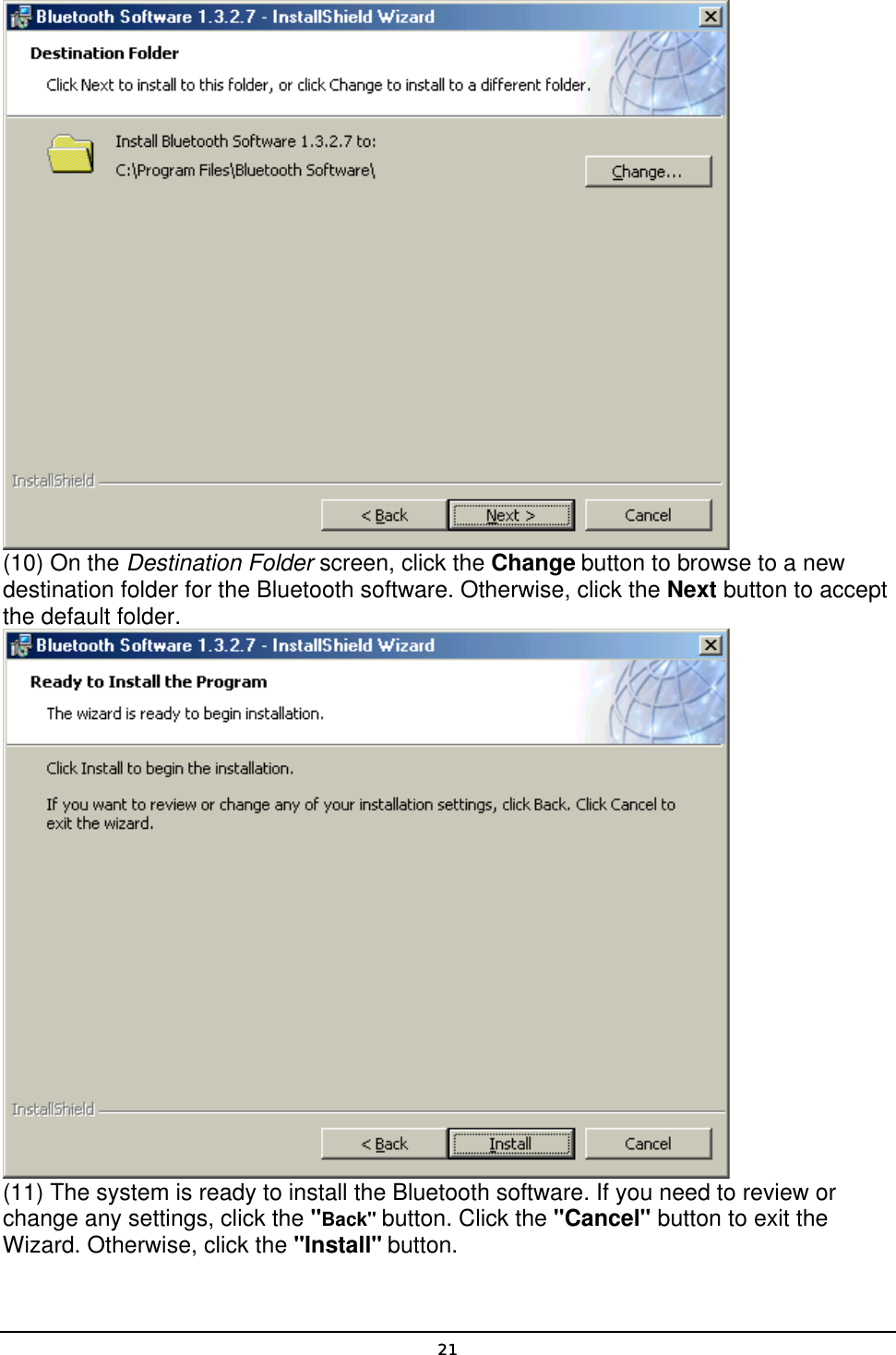   21 (10) On the Destination Folder screen, click the Change button to browse to a new destination folder for the Bluetooth software. Otherwise, click the Next button to accept the default folder.  (11) The system is ready to install the Bluetooth software. If you need to review or change any settings, click the &quot;Back&quot; button. Click the &quot;Cancel&quot; button to exit the Wizard. Otherwise, click the &quot;Install&quot; button. 