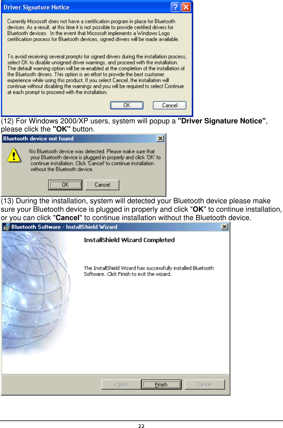   22 (12) For Windows 2000/XP users, system will popup a &quot;Driver Signature Notice&quot;, please click the &quot;OK&quot; button.    (13) During the installation, system will detected your Bluetooth device please make sure your Bluetooth device is plugged in properly and click &quot;OK&quot; to continue installation, or you can click &quot;Cancel&quot; to continue installation without the Bluetooth device.  