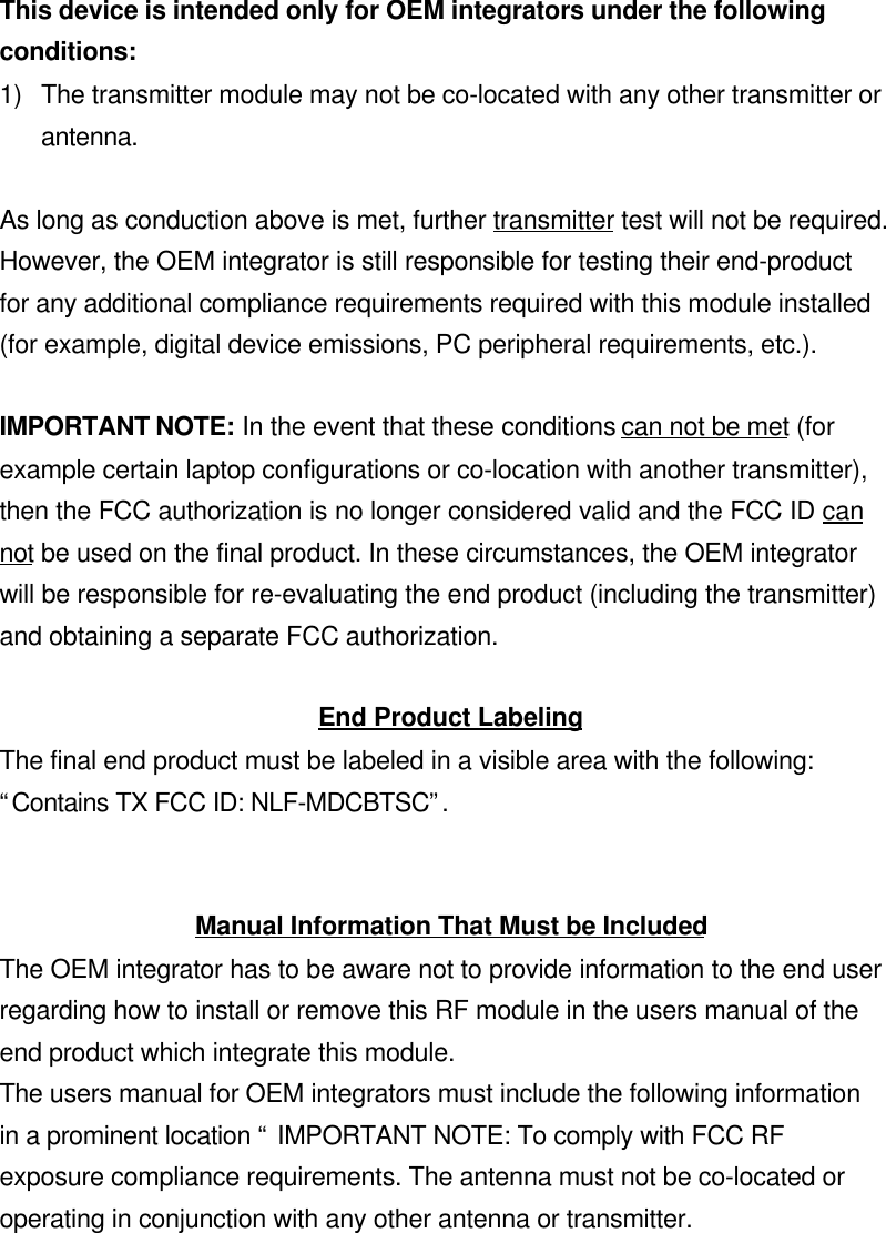 This device is intended only for OEM integrators under the followingconditions:1) The transmitter module may not be co-located with any other transmitter orantenna.As long as conduction above is met, further transmitter test will not be required.However, the OEM integrator is still responsible for testing their end-productfor any additional compliance requirements required with this module installed(for example, digital device emissions, PC peripheral requirements, etc.).IMPORTANT NOTE: In the event that these conditions can not be met (forexample certain laptop configurations or co-location with another transmitter),then the FCC authorization is no longer considered valid and the FCC ID cannot be used on the final product. In these circumstances, the OEM integratorwill be responsible for re-evaluating the end product (including the transmitter)and obtaining a separate FCC authorization.End Product LabelingThe final end product must be labeled in a visible area with the following:“Contains TX FCC ID: NLF-MDCBTSC”.Manual Information That Must be IncludedThe OEM integrator has to be aware not to provide information to the end userregarding how to install or remove this RF module in the users manual of theend product which integrate this module.The users manual for OEM integrators must include the following informationin a prominent location “ IMPORTANT NOTE: To comply with FCC RFexposure compliance requirements. The antenna must not be co-located oroperating in conjunction with any other antenna or transmitter.