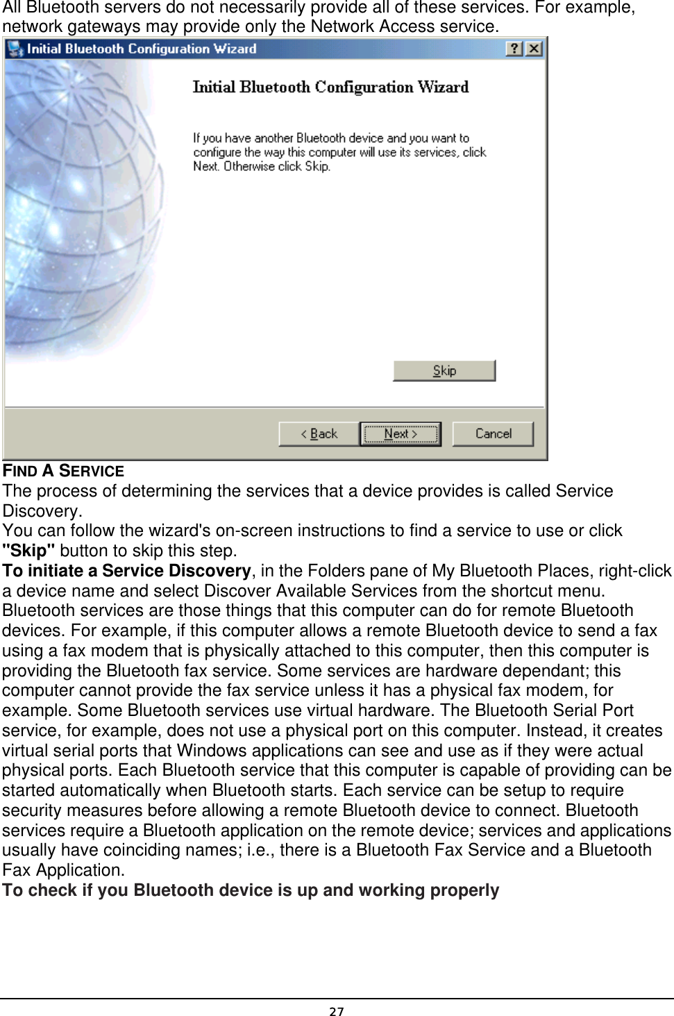   27All Bluetooth servers do not necessarily provide all of these services. For example, network gateways may provide only the Network Access service.  FIND A SERVICE The process of determining the services that a device provides is called Service Discovery. You can follow the wizard&apos;s on-screen instructions to find a service to use or click &quot;Skip&quot; button to skip this step. To initiate a Service Discovery, in the Folders pane of My Bluetooth Places, right-click a device name and select Discover Available Services from the shortcut menu. Bluetooth services are those things that this computer can do for remote Bluetooth devices. For example, if this computer allows a remote Bluetooth device to send a fax using a fax modem that is physically attached to this computer, then this computer is providing the Bluetooth fax service. Some services are hardware dependant; this computer cannot provide the fax service unless it has a physical fax modem, for example. Some Bluetooth services use virtual hardware. The Bluetooth Serial Port service, for example, does not use a physical port on this computer. Instead, it creates virtual serial ports that Windows applications can see and use as if they were actual physical ports. Each Bluetooth service that this computer is capable of providing can be started automatically when Bluetooth starts. Each service can be setup to require security measures before allowing a remote Bluetooth device to connect. Bluetooth services require a Bluetooth application on the remote device; services and applications usually have coinciding names; i.e., there is a Bluetooth Fax Service and a Bluetooth Fax Application. To check if you Bluetooth device is up and working properly 