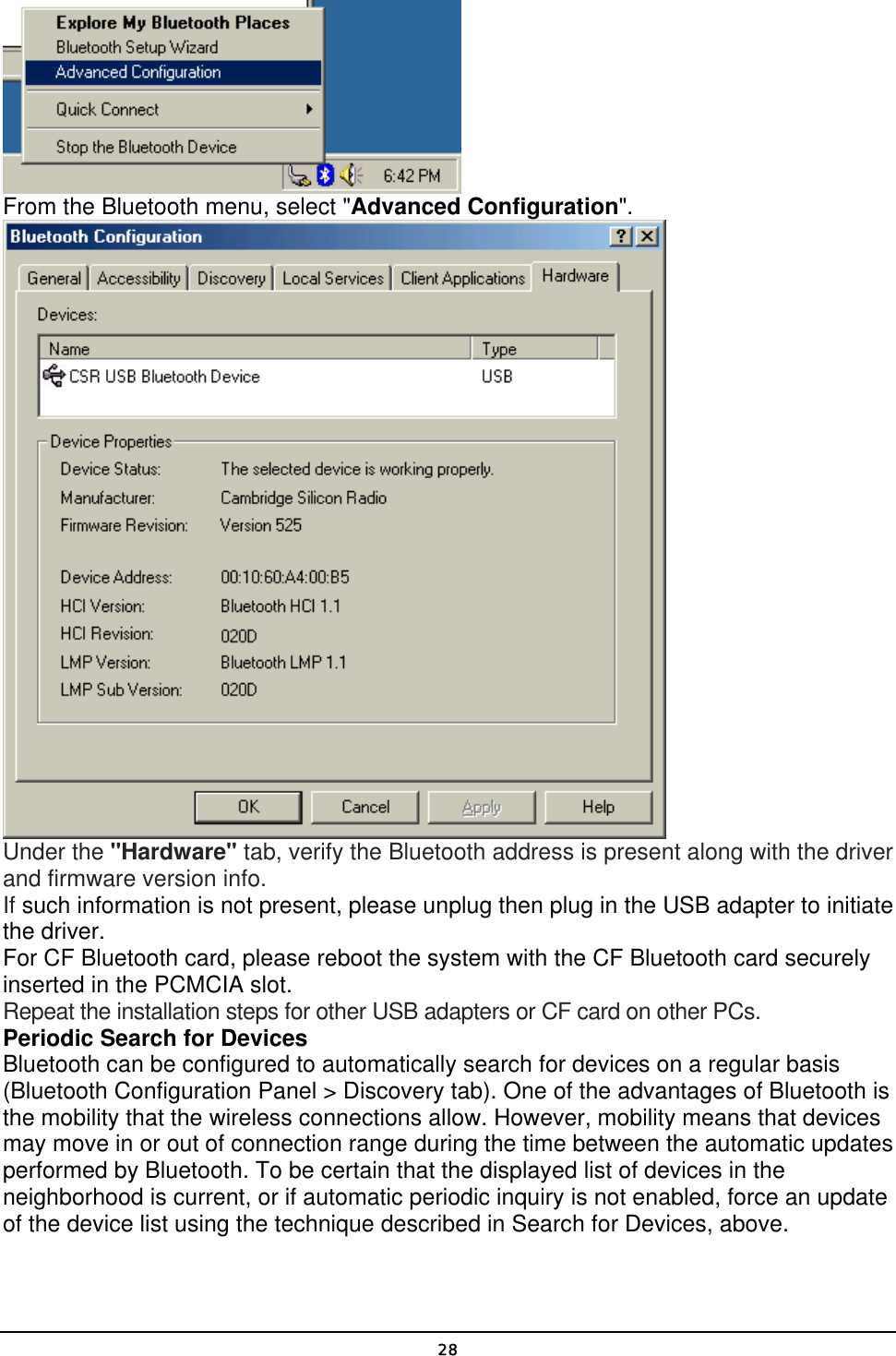   28 From the Bluetooth menu, select &quot;Advanced Configuration&quot;.  Under the &quot;Hardware&quot; tab, verify the Bluetooth address is present along with the driver and firmware version info. If such information is not present, please unplug then plug in the USB adapter to initiate the driver. For CF Bluetooth card, please reboot the system with the CF Bluetooth card securely inserted in the PCMCIA slot. Repeat the installation steps for other USB adapters or CF card on other PCs. Periodic Search for Devices Bluetooth can be configured to automatically search for devices on a regular basis (Bluetooth Configuration Panel &gt; Discovery tab). One of the advantages of Bluetooth is the mobility that the wireless connections allow. However, mobility means that devices may move in or out of connection range during the time between the automatic updates performed by Bluetooth. To be certain that the displayed list of devices in the neighborhood is current, or if automatic periodic inquiry is not enabled, force an update of the device list using the technique described in Search for Devices, above. 