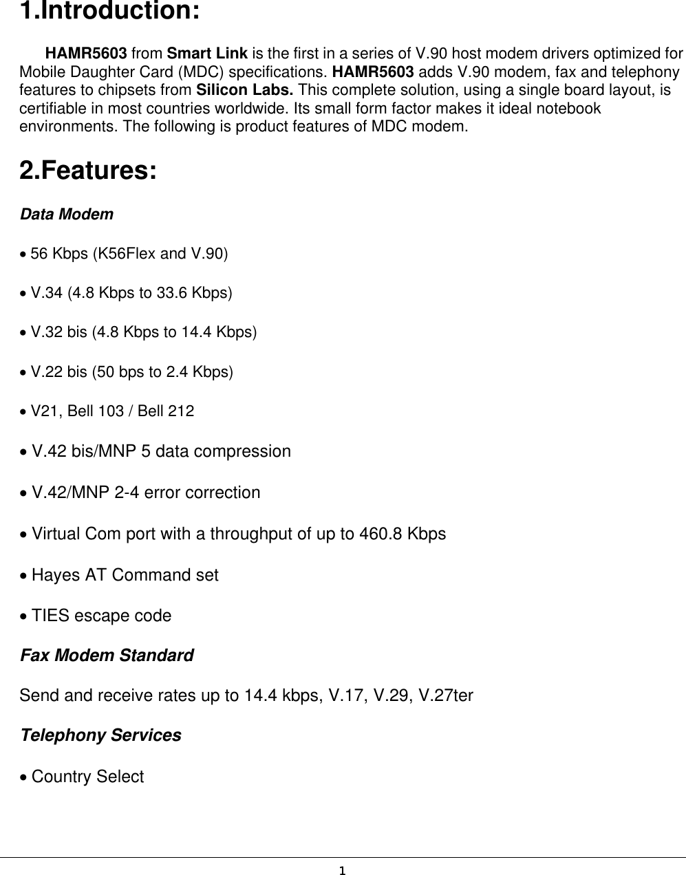  1 1.Introduction:  HAMR5603 from Smart Link is the first in a series of V.90 host modem drivers optimized for Mobile Daughter Card (MDC) specifications. HAMR5603 adds V.90 modem, fax and telephony features to chipsets from Silicon Labs. This complete solution, using a single board layout, is certifiable in most countries worldwide. Its small form factor makes it ideal notebook environments. The following is product features of MDC modem.   2.Features:  Data Modem   • 56 Kbps (K56Flex and V.90)   • V.34 (4.8 Kbps to 33.6 Kbps)   • V.32 bis (4.8 Kbps to 14.4 Kbps)   • V.22 bis (50 bps to 2.4 Kbps)   • V21, Bell 103 / Bell 212   • V.42 bis/MNP 5 data compression   • V.42/MNP 2-4 error correction   • Virtual Com port with a throughput of up to 460.8 Kbps   • Hayes AT Command set   • TIES escape code   Fax Modem Standard   Send and receive rates up to 14.4 kbps, V.17, V.29, V.27ter   Telephony Services   • Country Select   1 