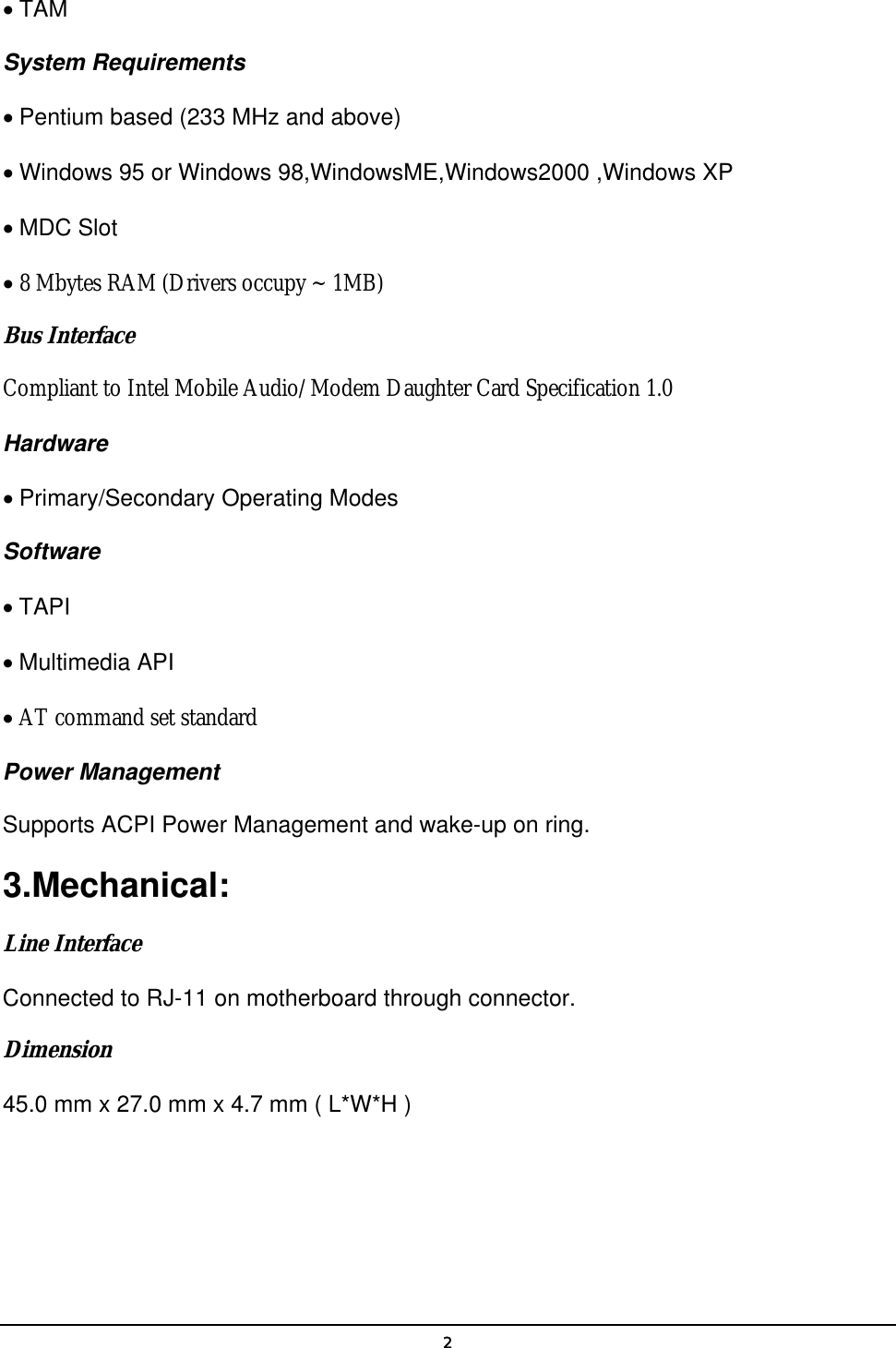   2• TAM  System Requirements   • Pentium based (233 MHz and above)   • Windows 95 or Windows 98,WindowsME,Windows2000 ,Windows XP • MDC Slot   • 8 Mbytes RAM (Drivers occupy ~ 1MB)   Bus Interface  Compliant to Intel Mobile Audio/Modem Daughter Card Specification 1.0 Hardware   • Primary/Secondary Operating Modes   Software   • TAPI   • Multimedia API   • AT command set standard  Power Management   Supports ACPI Power Management and wake-up on ring.   3.Mechanical:  Line Interface  Connected to RJ-11 on motherboard through connector.   Dimension  45.0 mm x 27.0 mm x 4.7 mm ( L*W*H )   