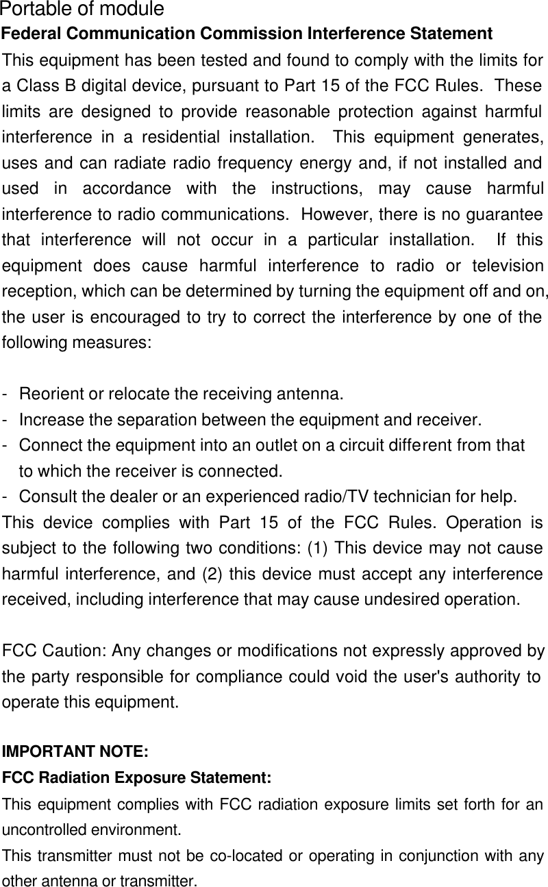  Portable of module Federal Communication Commission Interference Statement This equipment has been tested and found to comply with the limits fora Class B digital device, pursuant to Part 15 of the FCC Rules.  Theselimits are designed to provide reasonable protection against harmfulinterference in a residential installation.  This equipment generates,uses and can radiate radio frequency energy and, if not installed andused in accordance with the instructions, may cause harmfulinterference to radio communications.  However, there is no guaranteethat interference will not occur in a particular installation.  If thisequipment does cause harmful interference to radio or televisionreception, which can be determined by turning the equipment off and on,the user is encouraged to try to correct the interference by one of thefollowing measures:  -Reorient or relocate the receiving antenna. -Increase the separation between the equipment and receiver. -Connect the equipment into an outlet on a circuit different from that to which the receiver is connected. -Consult the dealer or an experienced radio/TV technician for help. This device complies with Part 15 of the FCC Rules. Operation issubject to the following two conditions: (1) This device may not causeharmful interference, and (2) this device must accept any interferencereceived, including interference that may cause undesired operation.  FCC Caution: Any changes or modifications not expressly approved bythe party responsible for compliance could void the user&apos;s authority tooperate this equipment.  IMPORTANT NOTE: FCC Radiation Exposure Statement: This equipment complies with FCC radiation exposure limits set forth for anuncontrolled environment. This transmitter must not be co-located or operating in conjunction with anyother antenna or transmitter.