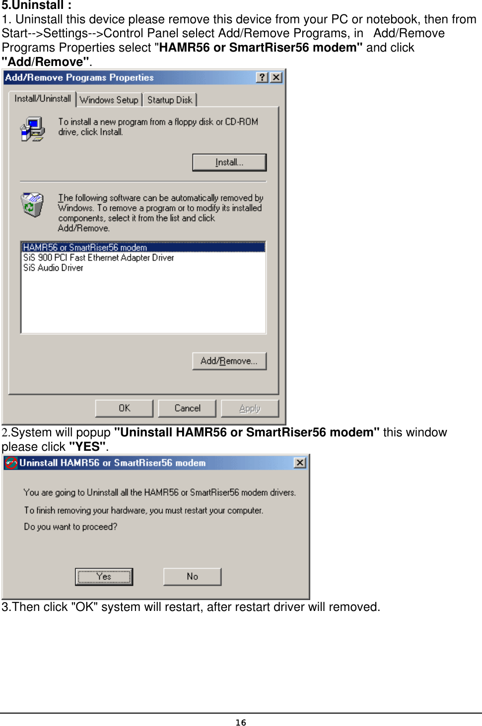   165.Uninstall : 1. Uninstall this device please remove this device from your PC or notebook, then from Start--&gt;Settings--&gt;Control Panel select Add/Remove Programs, in   Add/Remove Programs Properties select &quot;HAMR56 or SmartRiser56 modem&quot; and click &quot;Add/Remove&quot;.   2.System will popup &quot;Uninstall HAMR56 or SmartRiser56 modem&quot; this window please click &quot;YES&quot;.   3.Then click &quot;OK&quot; system will restart, after restart driver will removed.    